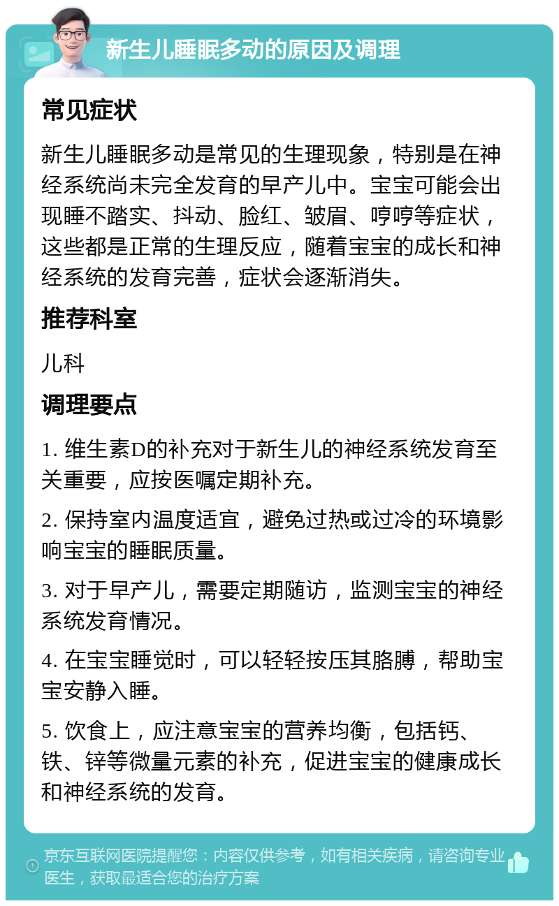 新生儿睡眠多动的原因及调理 常见症状 新生儿睡眠多动是常见的生理现象，特别是在神经系统尚未完全发育的早产儿中。宝宝可能会出现睡不踏实、抖动、脸红、皱眉、哼哼等症状，这些都是正常的生理反应，随着宝宝的成长和神经系统的发育完善，症状会逐渐消失。 推荐科室 儿科 调理要点 1. 维生素D的补充对于新生儿的神经系统发育至关重要，应按医嘱定期补充。 2. 保持室内温度适宜，避免过热或过冷的环境影响宝宝的睡眠质量。 3. 对于早产儿，需要定期随访，监测宝宝的神经系统发育情况。 4. 在宝宝睡觉时，可以轻轻按压其胳膊，帮助宝宝安静入睡。 5. 饮食上，应注意宝宝的营养均衡，包括钙、铁、锌等微量元素的补充，促进宝宝的健康成长和神经系统的发育。