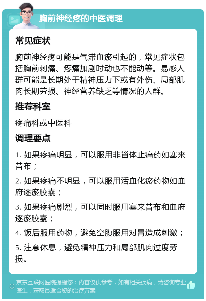 胸前神经疼的中医调理 常见症状 胸前神经疼可能是气滞血瘀引起的，常见症状包括胸前刺痛、疼痛加剧时动也不能动等。易感人群可能是长期处于精神压力下或有外伤、局部肌肉长期劳损、神经营养缺乏等情况的人群。 推荐科室 疼痛科或中医科 调理要点 1. 如果疼痛明显，可以服用非甾体止痛药如塞来昔布； 2. 如果疼痛不明显，可以服用活血化瘀药物如血府逐瘀胶囊； 3. 如果疼痛剧烈，可以同时服用塞来昔布和血府逐瘀胶囊； 4. 饭后服用药物，避免空腹服用对胃造成刺激； 5. 注意休息，避免精神压力和局部肌肉过度劳损。