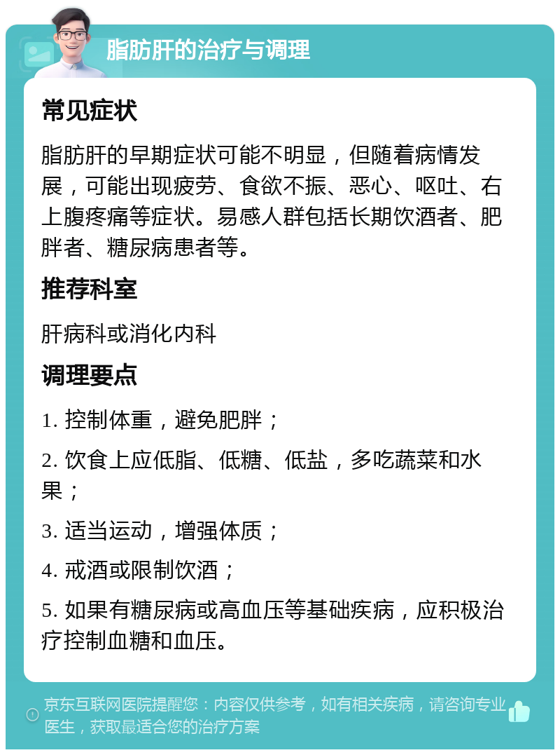 脂肪肝的治疗与调理 常见症状 脂肪肝的早期症状可能不明显，但随着病情发展，可能出现疲劳、食欲不振、恶心、呕吐、右上腹疼痛等症状。易感人群包括长期饮酒者、肥胖者、糖尿病患者等。 推荐科室 肝病科或消化内科 调理要点 1. 控制体重，避免肥胖； 2. 饮食上应低脂、低糖、低盐，多吃蔬菜和水果； 3. 适当运动，增强体质； 4. 戒酒或限制饮酒； 5. 如果有糖尿病或高血压等基础疾病，应积极治疗控制血糖和血压。