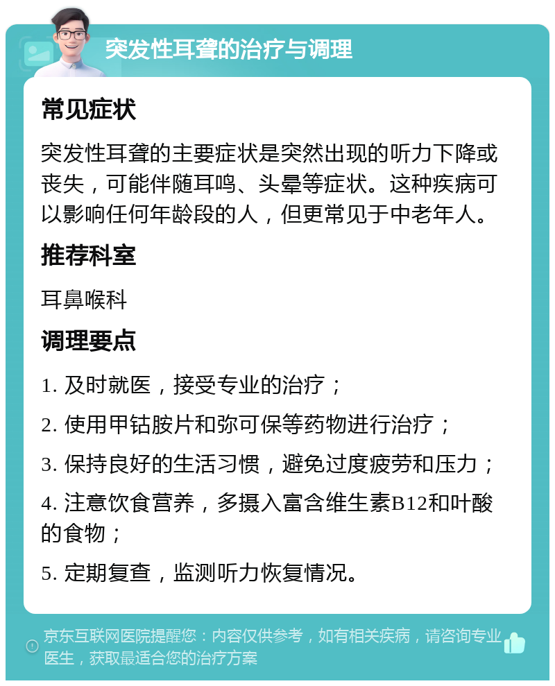 突发性耳聋的治疗与调理 常见症状 突发性耳聋的主要症状是突然出现的听力下降或丧失，可能伴随耳鸣、头晕等症状。这种疾病可以影响任何年龄段的人，但更常见于中老年人。 推荐科室 耳鼻喉科 调理要点 1. 及时就医，接受专业的治疗； 2. 使用甲钴胺片和弥可保等药物进行治疗； 3. 保持良好的生活习惯，避免过度疲劳和压力； 4. 注意饮食营养，多摄入富含维生素B12和叶酸的食物； 5. 定期复查，监测听力恢复情况。