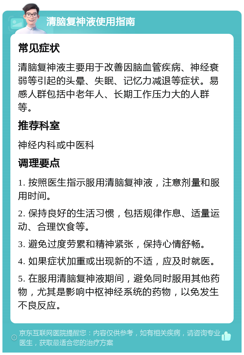 清脑复神液使用指南 常见症状 清脑复神液主要用于改善因脑血管疾病、神经衰弱等引起的头晕、失眠、记忆力减退等症状。易感人群包括中老年人、长期工作压力大的人群等。 推荐科室 神经内科或中医科 调理要点 1. 按照医生指示服用清脑复神液，注意剂量和服用时间。 2. 保持良好的生活习惯，包括规律作息、适量运动、合理饮食等。 3. 避免过度劳累和精神紧张，保持心情舒畅。 4. 如果症状加重或出现新的不适，应及时就医。 5. 在服用清脑复神液期间，避免同时服用其他药物，尤其是影响中枢神经系统的药物，以免发生不良反应。