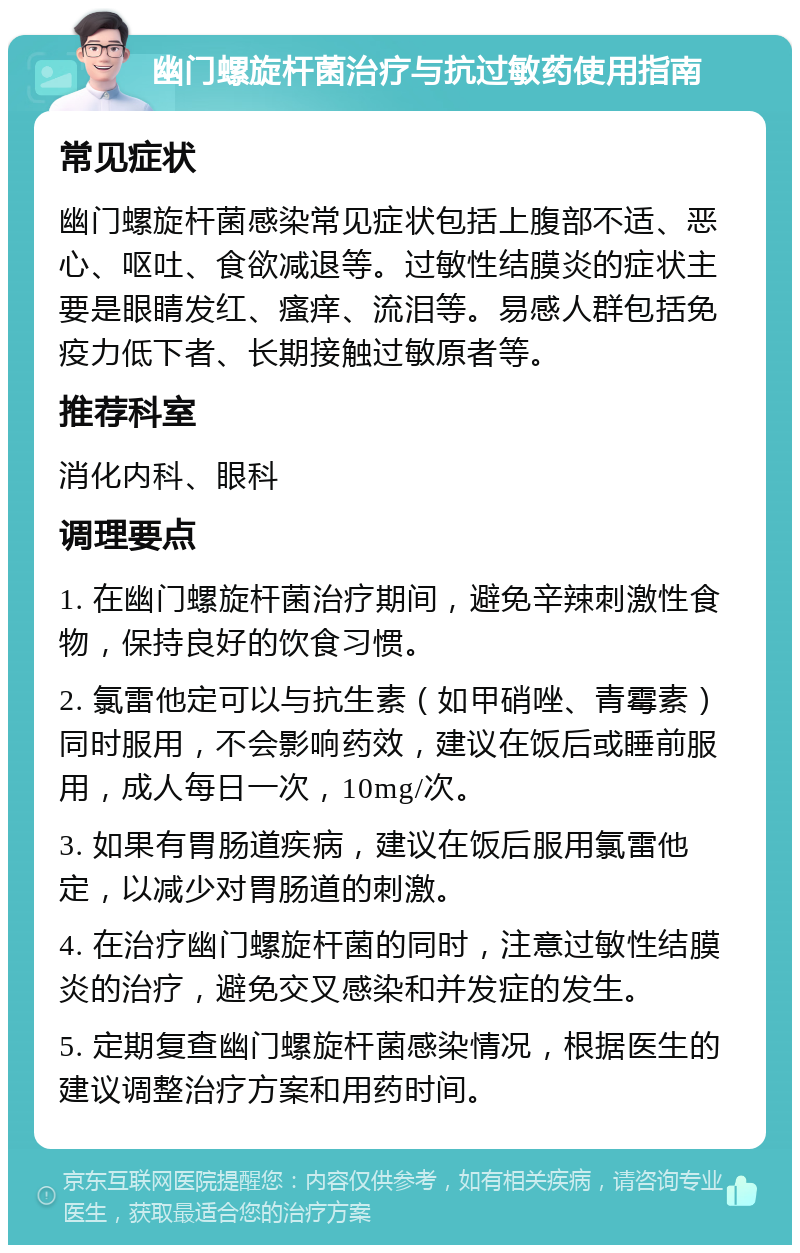 幽门螺旋杆菌治疗与抗过敏药使用指南 常见症状 幽门螺旋杆菌感染常见症状包括上腹部不适、恶心、呕吐、食欲减退等。过敏性结膜炎的症状主要是眼睛发红、瘙痒、流泪等。易感人群包括免疫力低下者、长期接触过敏原者等。 推荐科室 消化内科、眼科 调理要点 1. 在幽门螺旋杆菌治疗期间，避免辛辣刺激性食物，保持良好的饮食习惯。 2. 氯雷他定可以与抗生素（如甲硝唑、青霉素）同时服用，不会影响药效，建议在饭后或睡前服用，成人每日一次，10mg/次。 3. 如果有胃肠道疾病，建议在饭后服用氯雷他定，以减少对胃肠道的刺激。 4. 在治疗幽门螺旋杆菌的同时，注意过敏性结膜炎的治疗，避免交叉感染和并发症的发生。 5. 定期复查幽门螺旋杆菌感染情况，根据医生的建议调整治疗方案和用药时间。