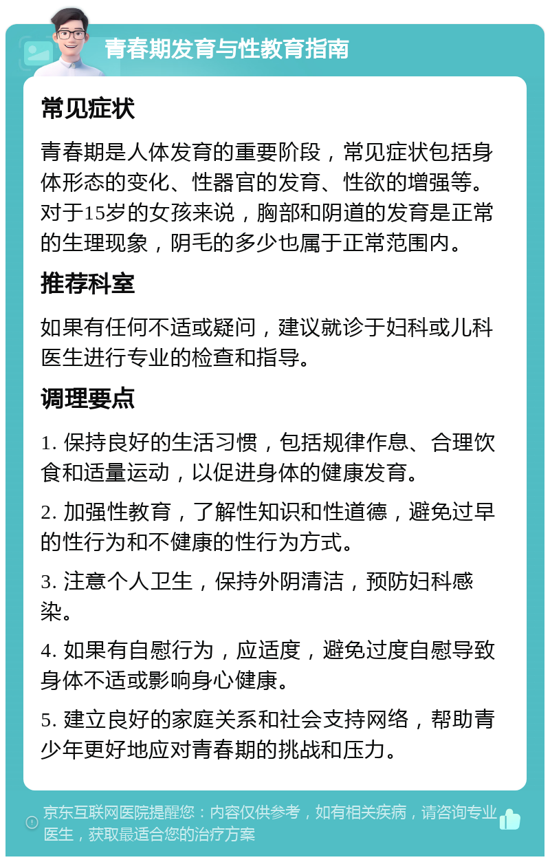 青春期发育与性教育指南 常见症状 青春期是人体发育的重要阶段，常见症状包括身体形态的变化、性器官的发育、性欲的增强等。对于15岁的女孩来说，胸部和阴道的发育是正常的生理现象，阴毛的多少也属于正常范围内。 推荐科室 如果有任何不适或疑问，建议就诊于妇科或儿科医生进行专业的检查和指导。 调理要点 1. 保持良好的生活习惯，包括规律作息、合理饮食和适量运动，以促进身体的健康发育。 2. 加强性教育，了解性知识和性道德，避免过早的性行为和不健康的性行为方式。 3. 注意个人卫生，保持外阴清洁，预防妇科感染。 4. 如果有自慰行为，应适度，避免过度自慰导致身体不适或影响身心健康。 5. 建立良好的家庭关系和社会支持网络，帮助青少年更好地应对青春期的挑战和压力。