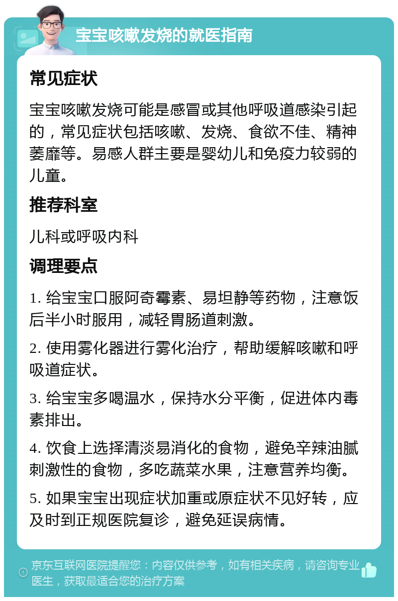 宝宝咳嗽发烧的就医指南 常见症状 宝宝咳嗽发烧可能是感冒或其他呼吸道感染引起的，常见症状包括咳嗽、发烧、食欲不佳、精神萎靡等。易感人群主要是婴幼儿和免疫力较弱的儿童。 推荐科室 儿科或呼吸内科 调理要点 1. 给宝宝口服阿奇霉素、易坦静等药物，注意饭后半小时服用，减轻胃肠道刺激。 2. 使用雾化器进行雾化治疗，帮助缓解咳嗽和呼吸道症状。 3. 给宝宝多喝温水，保持水分平衡，促进体内毒素排出。 4. 饮食上选择清淡易消化的食物，避免辛辣油腻刺激性的食物，多吃蔬菜水果，注意营养均衡。 5. 如果宝宝出现症状加重或原症状不见好转，应及时到正规医院复诊，避免延误病情。