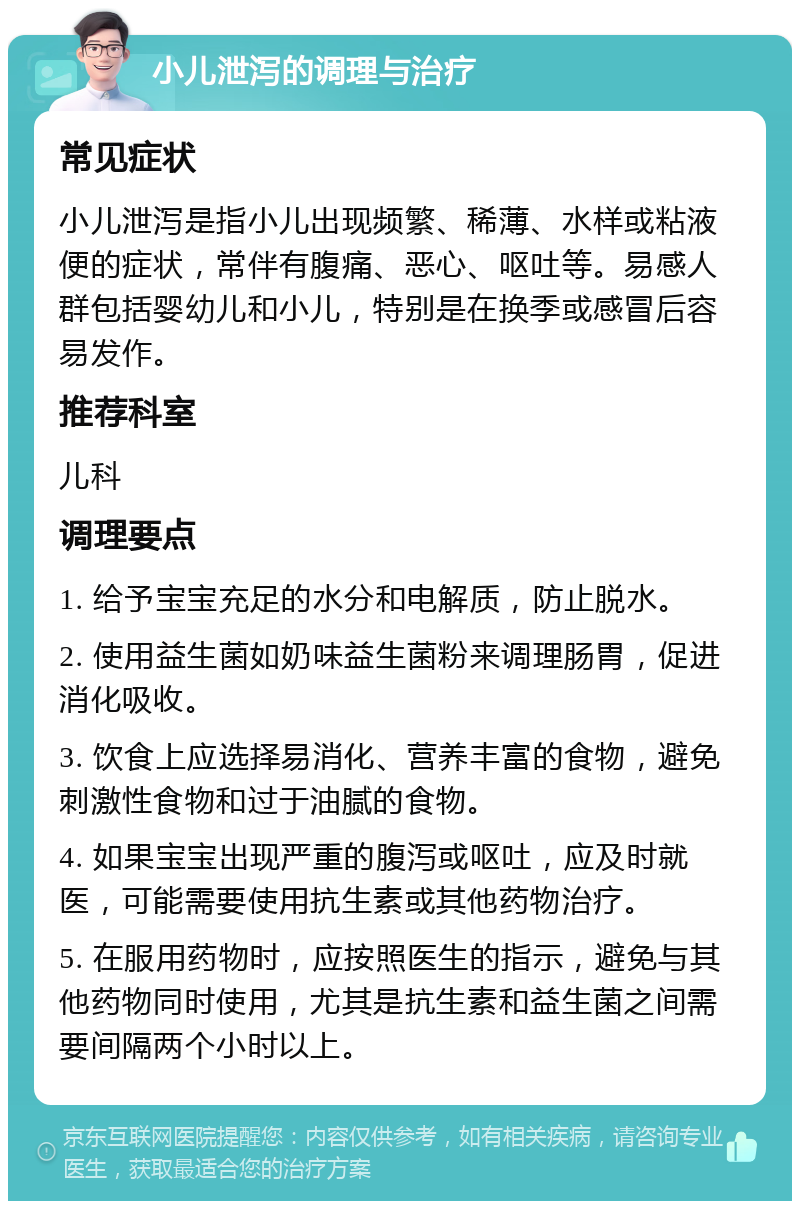 小儿泄泻的调理与治疗 常见症状 小儿泄泻是指小儿出现频繁、稀薄、水样或粘液便的症状，常伴有腹痛、恶心、呕吐等。易感人群包括婴幼儿和小儿，特别是在换季或感冒后容易发作。 推荐科室 儿科 调理要点 1. 给予宝宝充足的水分和电解质，防止脱水。 2. 使用益生菌如奶味益生菌粉来调理肠胃，促进消化吸收。 3. 饮食上应选择易消化、营养丰富的食物，避免刺激性食物和过于油腻的食物。 4. 如果宝宝出现严重的腹泻或呕吐，应及时就医，可能需要使用抗生素或其他药物治疗。 5. 在服用药物时，应按照医生的指示，避免与其他药物同时使用，尤其是抗生素和益生菌之间需要间隔两个小时以上。