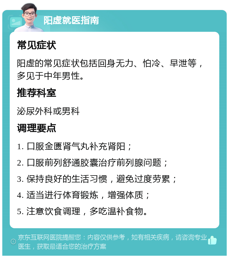 阳虚就医指南 常见症状 阳虚的常见症状包括回身无力、怕冷、早泄等，多见于中年男性。 推荐科室 泌尿外科或男科 调理要点 1. 口服金匮肾气丸补充肾阳； 2. 口服前列舒通胶囊治疗前列腺问题； 3. 保持良好的生活习惯，避免过度劳累； 4. 适当进行体育锻炼，增强体质； 5. 注意饮食调理，多吃温补食物。