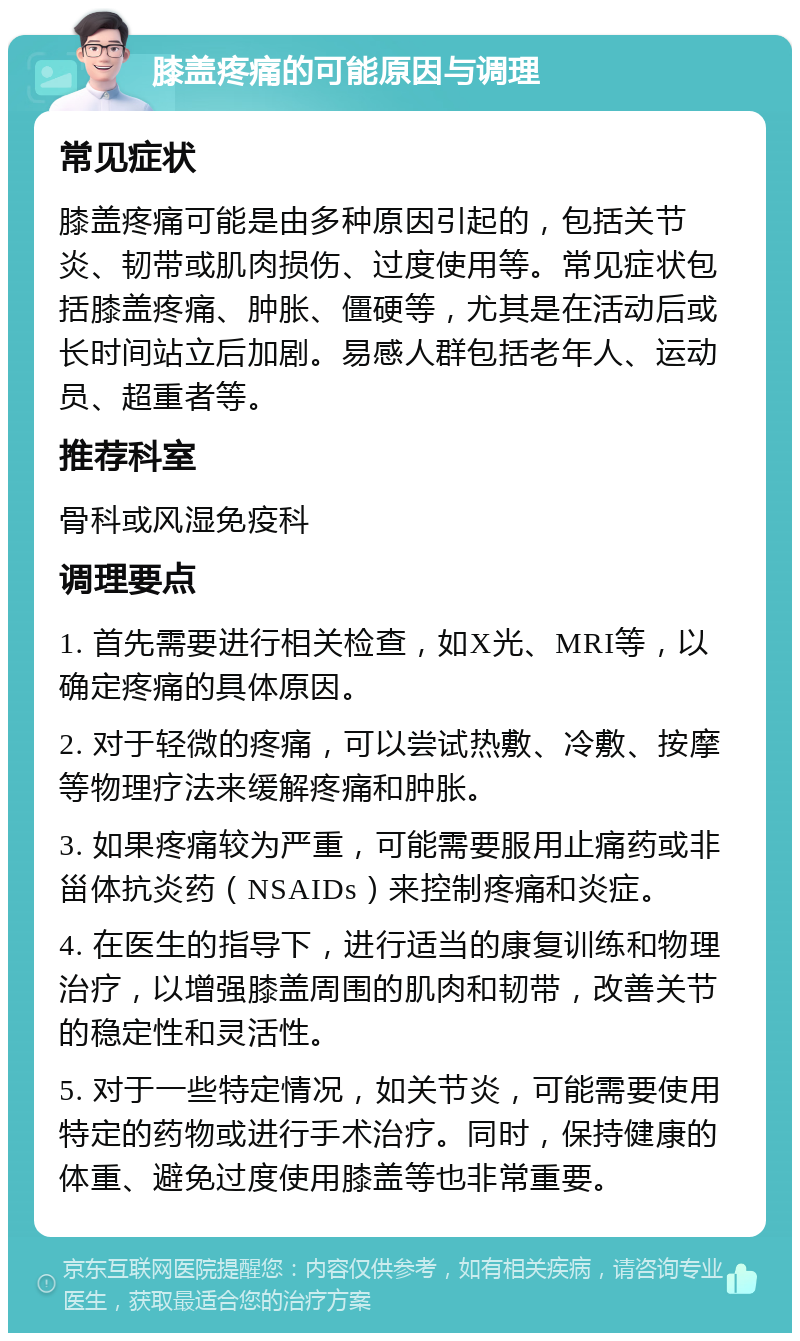 膝盖疼痛的可能原因与调理 常见症状 膝盖疼痛可能是由多种原因引起的，包括关节炎、韧带或肌肉损伤、过度使用等。常见症状包括膝盖疼痛、肿胀、僵硬等，尤其是在活动后或长时间站立后加剧。易感人群包括老年人、运动员、超重者等。 推荐科室 骨科或风湿免疫科 调理要点 1. 首先需要进行相关检查，如X光、MRI等，以确定疼痛的具体原因。 2. 对于轻微的疼痛，可以尝试热敷、冷敷、按摩等物理疗法来缓解疼痛和肿胀。 3. 如果疼痛较为严重，可能需要服用止痛药或非甾体抗炎药（NSAIDs）来控制疼痛和炎症。 4. 在医生的指导下，进行适当的康复训练和物理治疗，以增强膝盖周围的肌肉和韧带，改善关节的稳定性和灵活性。 5. 对于一些特定情况，如关节炎，可能需要使用特定的药物或进行手术治疗。同时，保持健康的体重、避免过度使用膝盖等也非常重要。