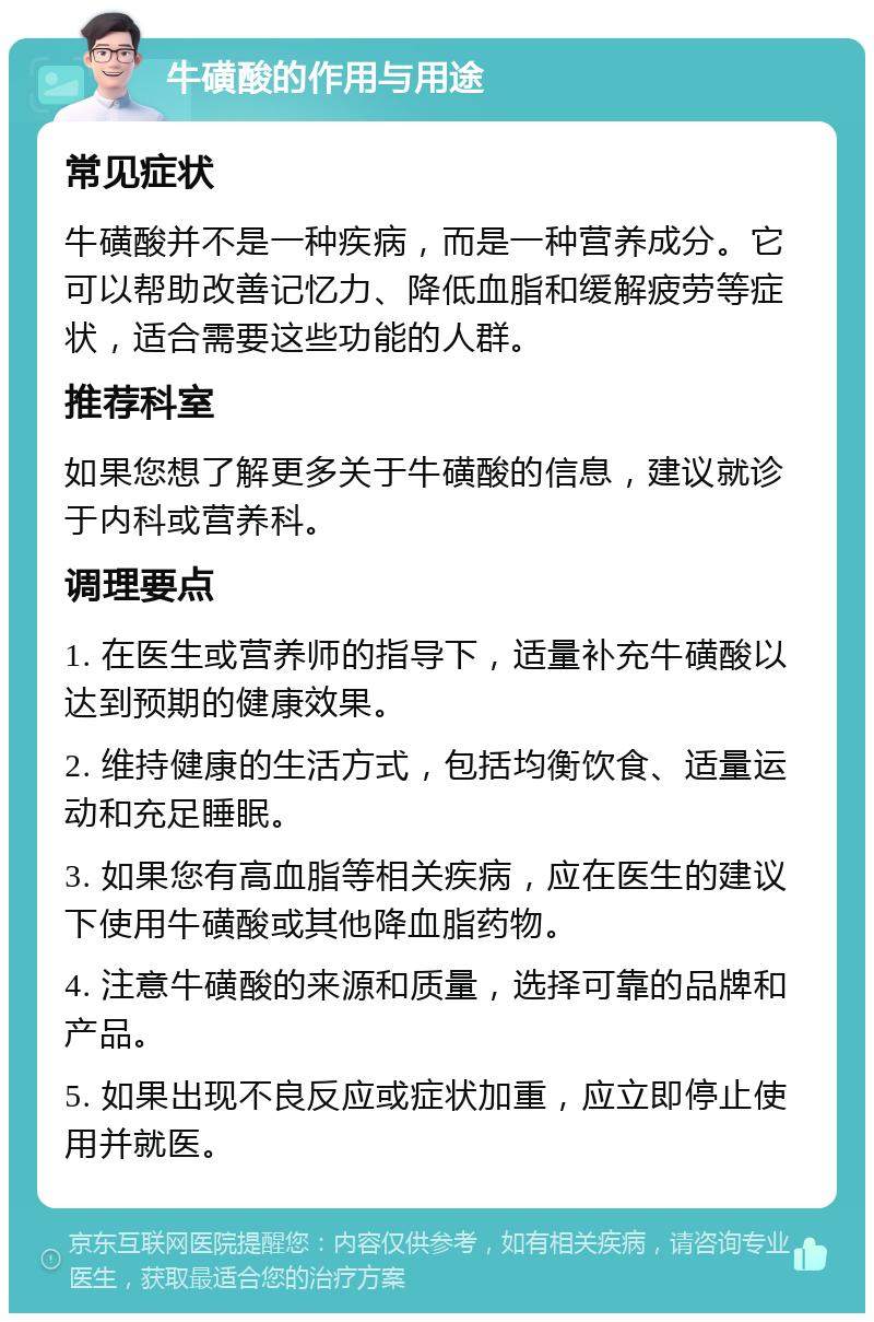 牛磺酸的作用与用途 常见症状 牛磺酸并不是一种疾病，而是一种营养成分。它可以帮助改善记忆力、降低血脂和缓解疲劳等症状，适合需要这些功能的人群。 推荐科室 如果您想了解更多关于牛磺酸的信息，建议就诊于内科或营养科。 调理要点 1. 在医生或营养师的指导下，适量补充牛磺酸以达到预期的健康效果。 2. 维持健康的生活方式，包括均衡饮食、适量运动和充足睡眠。 3. 如果您有高血脂等相关疾病，应在医生的建议下使用牛磺酸或其他降血脂药物。 4. 注意牛磺酸的来源和质量，选择可靠的品牌和产品。 5. 如果出现不良反应或症状加重，应立即停止使用并就医。