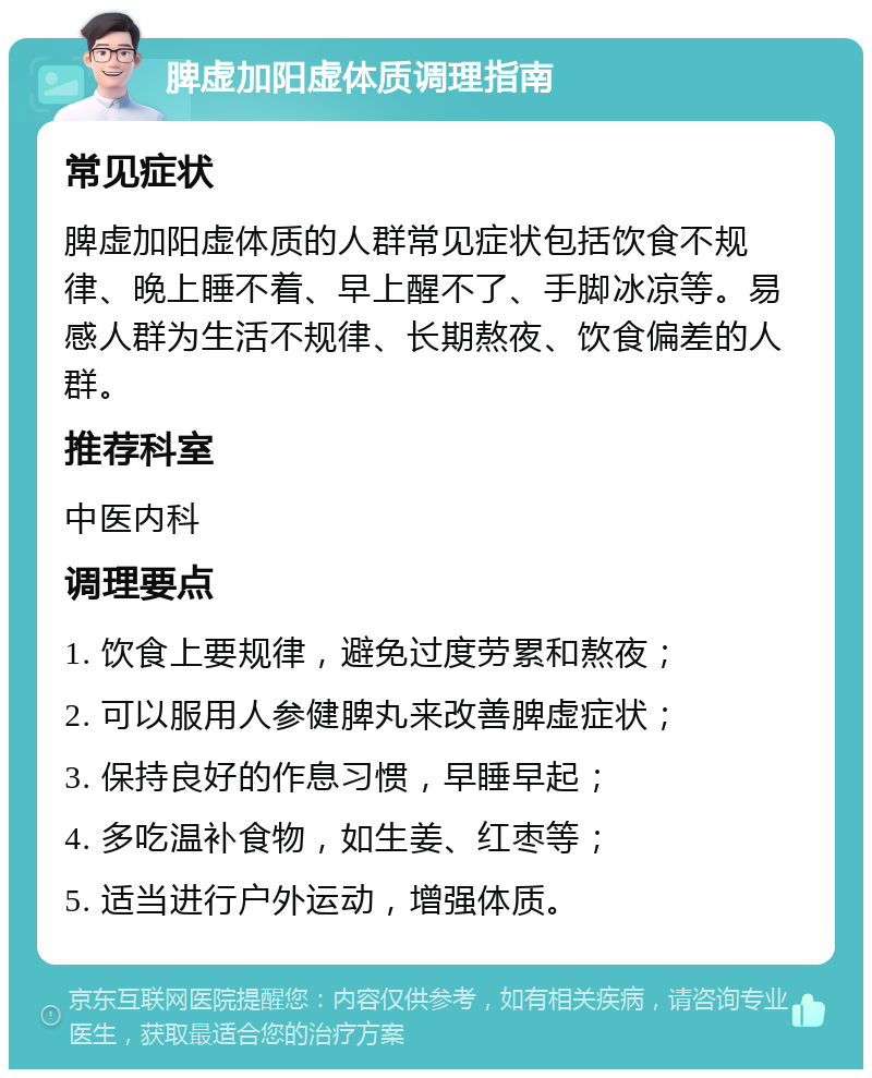 脾虚加阳虚体质调理指南 常见症状 脾虚加阳虚体质的人群常见症状包括饮食不规律、晚上睡不着、早上醒不了、手脚冰凉等。易感人群为生活不规律、长期熬夜、饮食偏差的人群。 推荐科室 中医内科 调理要点 1. 饮食上要规律，避免过度劳累和熬夜； 2. 可以服用人参健脾丸来改善脾虚症状； 3. 保持良好的作息习惯，早睡早起； 4. 多吃温补食物，如生姜、红枣等； 5. 适当进行户外运动，增强体质。