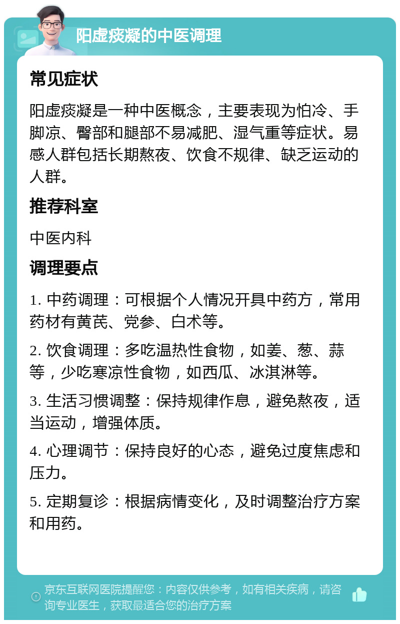 阳虚痰凝的中医调理 常见症状 阳虚痰凝是一种中医概念，主要表现为怕冷、手脚凉、臀部和腿部不易减肥、湿气重等症状。易感人群包括长期熬夜、饮食不规律、缺乏运动的人群。 推荐科室 中医内科 调理要点 1. 中药调理：可根据个人情况开具中药方，常用药材有黄芪、党参、白术等。 2. 饮食调理：多吃温热性食物，如姜、葱、蒜等，少吃寒凉性食物，如西瓜、冰淇淋等。 3. 生活习惯调整：保持规律作息，避免熬夜，适当运动，增强体质。 4. 心理调节：保持良好的心态，避免过度焦虑和压力。 5. 定期复诊：根据病情变化，及时调整治疗方案和用药。