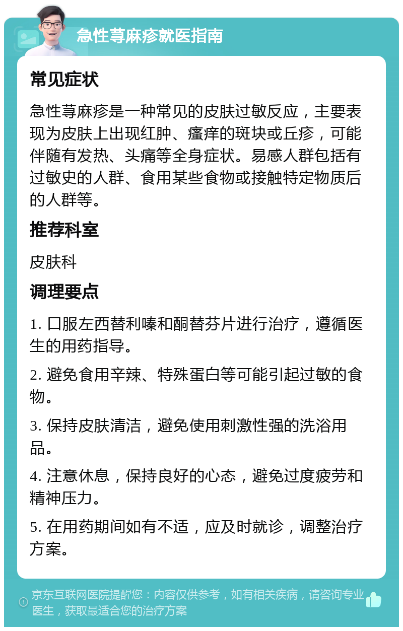 急性荨麻疹就医指南 常见症状 急性荨麻疹是一种常见的皮肤过敏反应，主要表现为皮肤上出现红肿、瘙痒的斑块或丘疹，可能伴随有发热、头痛等全身症状。易感人群包括有过敏史的人群、食用某些食物或接触特定物质后的人群等。 推荐科室 皮肤科 调理要点 1. 口服左西替利嗪和酮替芬片进行治疗，遵循医生的用药指导。 2. 避免食用辛辣、特殊蛋白等可能引起过敏的食物。 3. 保持皮肤清洁，避免使用刺激性强的洗浴用品。 4. 注意休息，保持良好的心态，避免过度疲劳和精神压力。 5. 在用药期间如有不适，应及时就诊，调整治疗方案。