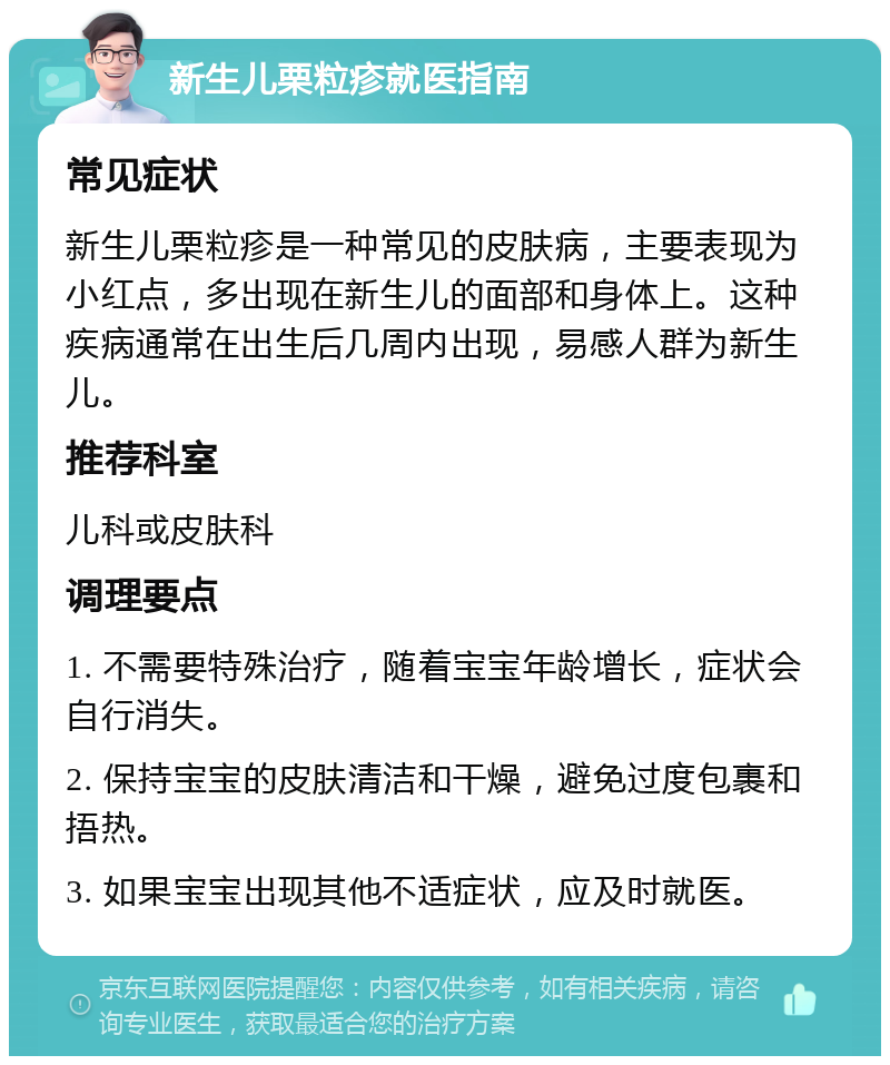 新生儿栗粒疹就医指南 常见症状 新生儿栗粒疹是一种常见的皮肤病，主要表现为小红点，多出现在新生儿的面部和身体上。这种疾病通常在出生后几周内出现，易感人群为新生儿。 推荐科室 儿科或皮肤科 调理要点 1. 不需要特殊治疗，随着宝宝年龄增长，症状会自行消失。 2. 保持宝宝的皮肤清洁和干燥，避免过度包裹和捂热。 3. 如果宝宝出现其他不适症状，应及时就医。