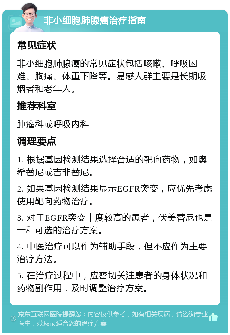 非小细胞肺腺癌治疗指南 常见症状 非小细胞肺腺癌的常见症状包括咳嗽、呼吸困难、胸痛、体重下降等。易感人群主要是长期吸烟者和老年人。 推荐科室 肿瘤科或呼吸内科 调理要点 1. 根据基因检测结果选择合适的靶向药物，如奥希替尼或吉非替尼。 2. 如果基因检测结果显示EGFR突变，应优先考虑使用靶向药物治疗。 3. 对于EGFR突变丰度较高的患者，伏美替尼也是一种可选的治疗方案。 4. 中医治疗可以作为辅助手段，但不应作为主要治疗方法。 5. 在治疗过程中，应密切关注患者的身体状况和药物副作用，及时调整治疗方案。