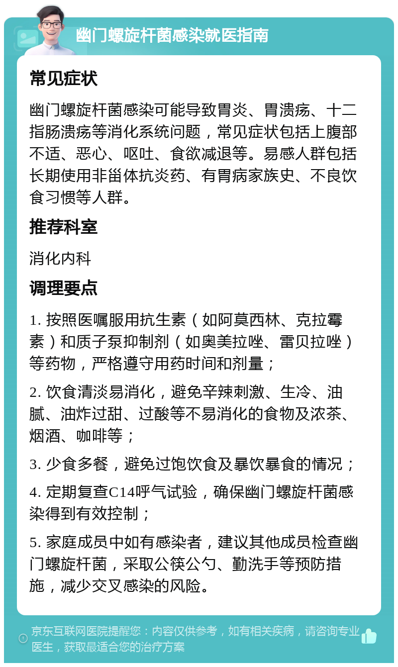 幽门螺旋杆菌感染就医指南 常见症状 幽门螺旋杆菌感染可能导致胃炎、胃溃疡、十二指肠溃疡等消化系统问题，常见症状包括上腹部不适、恶心、呕吐、食欲减退等。易感人群包括长期使用非甾体抗炎药、有胃病家族史、不良饮食习惯等人群。 推荐科室 消化内科 调理要点 1. 按照医嘱服用抗生素（如阿莫西林、克拉霉素）和质子泵抑制剂（如奥美拉唑、雷贝拉唑）等药物，严格遵守用药时间和剂量； 2. 饮食清淡易消化，避免辛辣刺激、生冷、油腻、油炸过甜、过酸等不易消化的食物及浓茶、烟酒、咖啡等； 3. 少食多餐，避免过饱饮食及暴饮暴食的情况； 4. 定期复查C14呼气试验，确保幽门螺旋杆菌感染得到有效控制； 5. 家庭成员中如有感染者，建议其他成员检查幽门螺旋杆菌，采取公筷公勺、勤洗手等预防措施，减少交叉感染的风险。