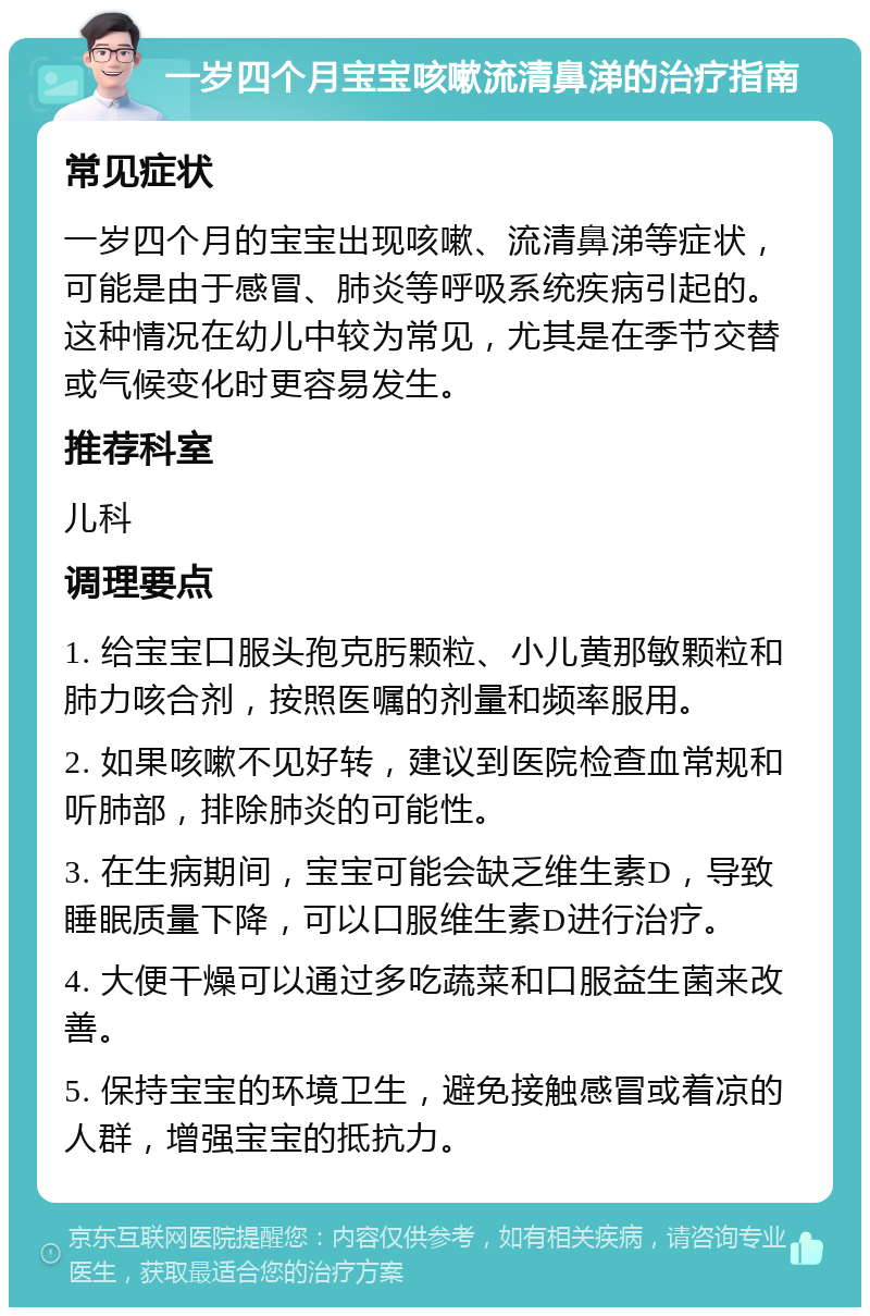 一岁四个月宝宝咳嗽流清鼻涕的治疗指南 常见症状 一岁四个月的宝宝出现咳嗽、流清鼻涕等症状，可能是由于感冒、肺炎等呼吸系统疾病引起的。这种情况在幼儿中较为常见，尤其是在季节交替或气候变化时更容易发生。 推荐科室 儿科 调理要点 1. 给宝宝口服头孢克肟颗粒、小儿黄那敏颗粒和肺力咳合剂，按照医嘱的剂量和频率服用。 2. 如果咳嗽不见好转，建议到医院检查血常规和听肺部，排除肺炎的可能性。 3. 在生病期间，宝宝可能会缺乏维生素D，导致睡眠质量下降，可以口服维生素D进行治疗。 4. 大便干燥可以通过多吃蔬菜和口服益生菌来改善。 5. 保持宝宝的环境卫生，避免接触感冒或着凉的人群，增强宝宝的抵抗力。