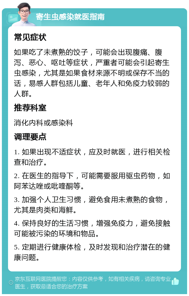 寄生虫感染就医指南 常见症状 如果吃了未煮熟的饺子，可能会出现腹痛、腹泻、恶心、呕吐等症状，严重者可能会引起寄生虫感染，尤其是如果食材来源不明或保存不当的话，易感人群包括儿童、老年人和免疫力较弱的人群。 推荐科室 消化内科或感染科 调理要点 1. 如果出现不适症状，应及时就医，进行相关检查和治疗。 2. 在医生的指导下，可能需要服用驱虫药物，如阿苯达唑或吡喹酮等。 3. 加强个人卫生习惯，避免食用未煮熟的食物，尤其是肉类和海鲜。 4. 保持良好的生活习惯，增强免疫力，避免接触可能被污染的环境和物品。 5. 定期进行健康体检，及时发现和治疗潜在的健康问题。