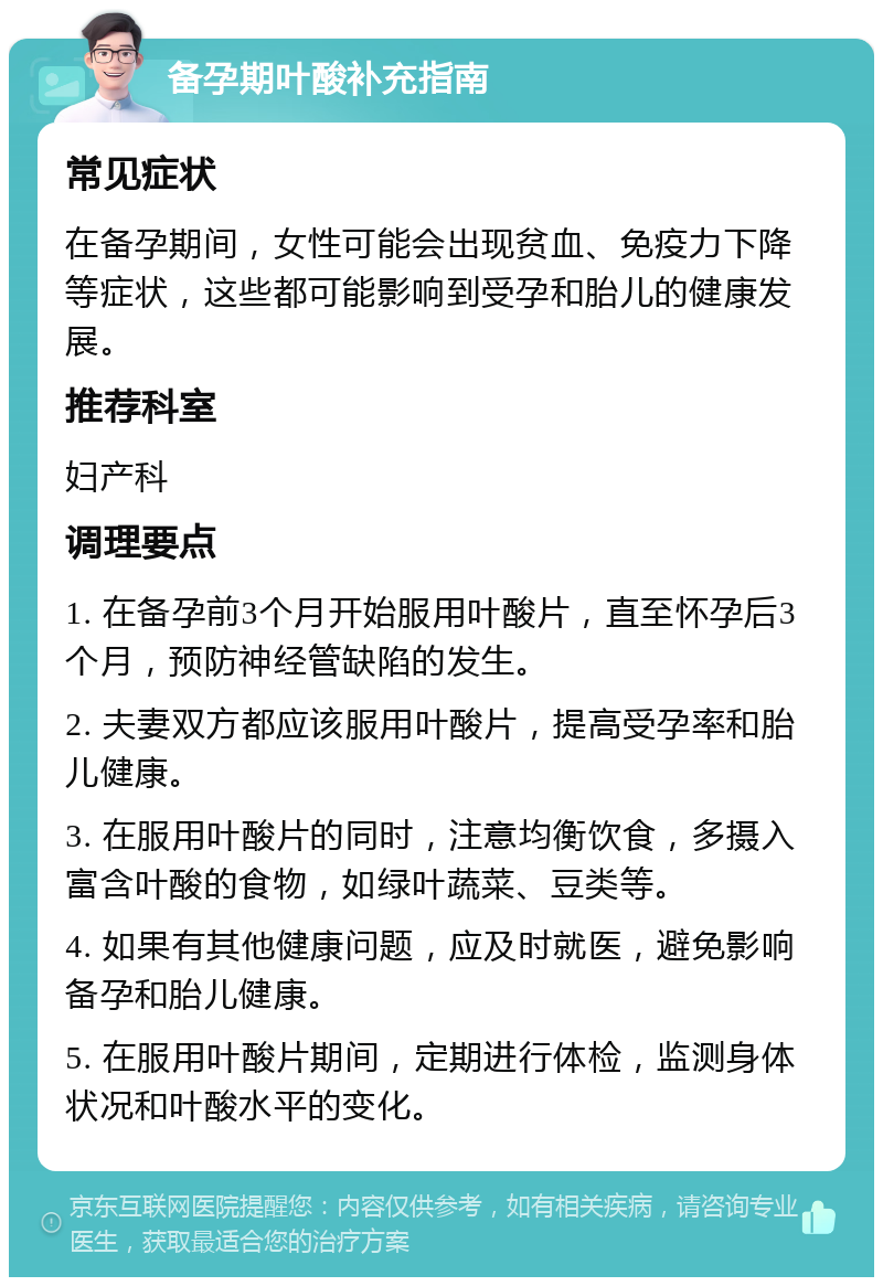 备孕期叶酸补充指南 常见症状 在备孕期间，女性可能会出现贫血、免疫力下降等症状，这些都可能影响到受孕和胎儿的健康发展。 推荐科室 妇产科 调理要点 1. 在备孕前3个月开始服用叶酸片，直至怀孕后3个月，预防神经管缺陷的发生。 2. 夫妻双方都应该服用叶酸片，提高受孕率和胎儿健康。 3. 在服用叶酸片的同时，注意均衡饮食，多摄入富含叶酸的食物，如绿叶蔬菜、豆类等。 4. 如果有其他健康问题，应及时就医，避免影响备孕和胎儿健康。 5. 在服用叶酸片期间，定期进行体检，监测身体状况和叶酸水平的变化。