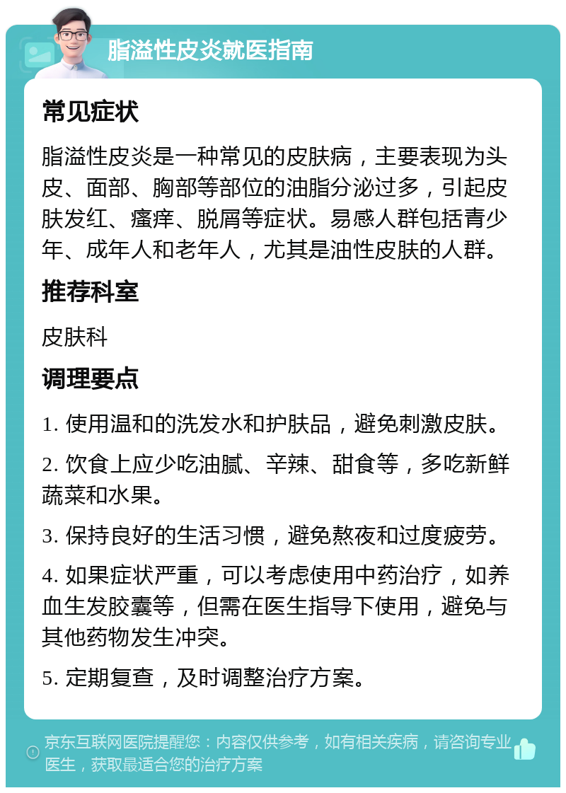 脂溢性皮炎就医指南 常见症状 脂溢性皮炎是一种常见的皮肤病，主要表现为头皮、面部、胸部等部位的油脂分泌过多，引起皮肤发红、瘙痒、脱屑等症状。易感人群包括青少年、成年人和老年人，尤其是油性皮肤的人群。 推荐科室 皮肤科 调理要点 1. 使用温和的洗发水和护肤品，避免刺激皮肤。 2. 饮食上应少吃油腻、辛辣、甜食等，多吃新鲜蔬菜和水果。 3. 保持良好的生活习惯，避免熬夜和过度疲劳。 4. 如果症状严重，可以考虑使用中药治疗，如养血生发胶囊等，但需在医生指导下使用，避免与其他药物发生冲突。 5. 定期复查，及时调整治疗方案。