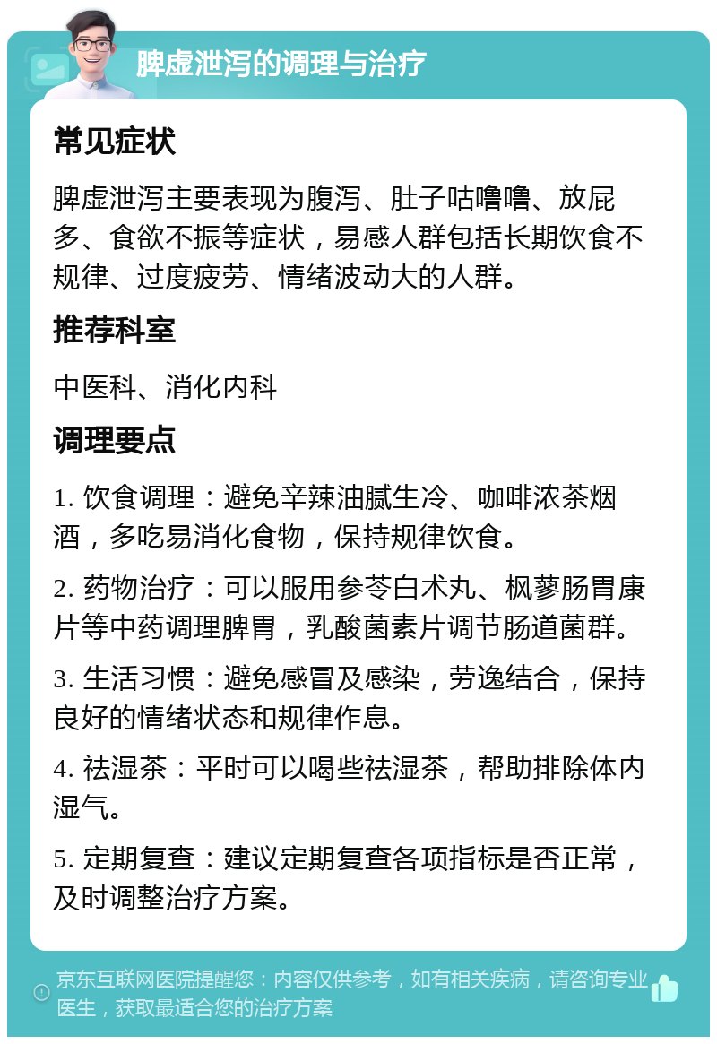 脾虚泄泻的调理与治疗 常见症状 脾虚泄泻主要表现为腹泻、肚子咕噜噜、放屁多、食欲不振等症状，易感人群包括长期饮食不规律、过度疲劳、情绪波动大的人群。 推荐科室 中医科、消化内科 调理要点 1. 饮食调理：避免辛辣油腻生冷、咖啡浓茶烟酒，多吃易消化食物，保持规律饮食。 2. 药物治疗：可以服用参苓白术丸、枫蓼肠胃康片等中药调理脾胃，乳酸菌素片调节肠道菌群。 3. 生活习惯：避免感冒及感染，劳逸结合，保持良好的情绪状态和规律作息。 4. 祛湿茶：平时可以喝些祛湿茶，帮助排除体内湿气。 5. 定期复查：建议定期复查各项指标是否正常，及时调整治疗方案。