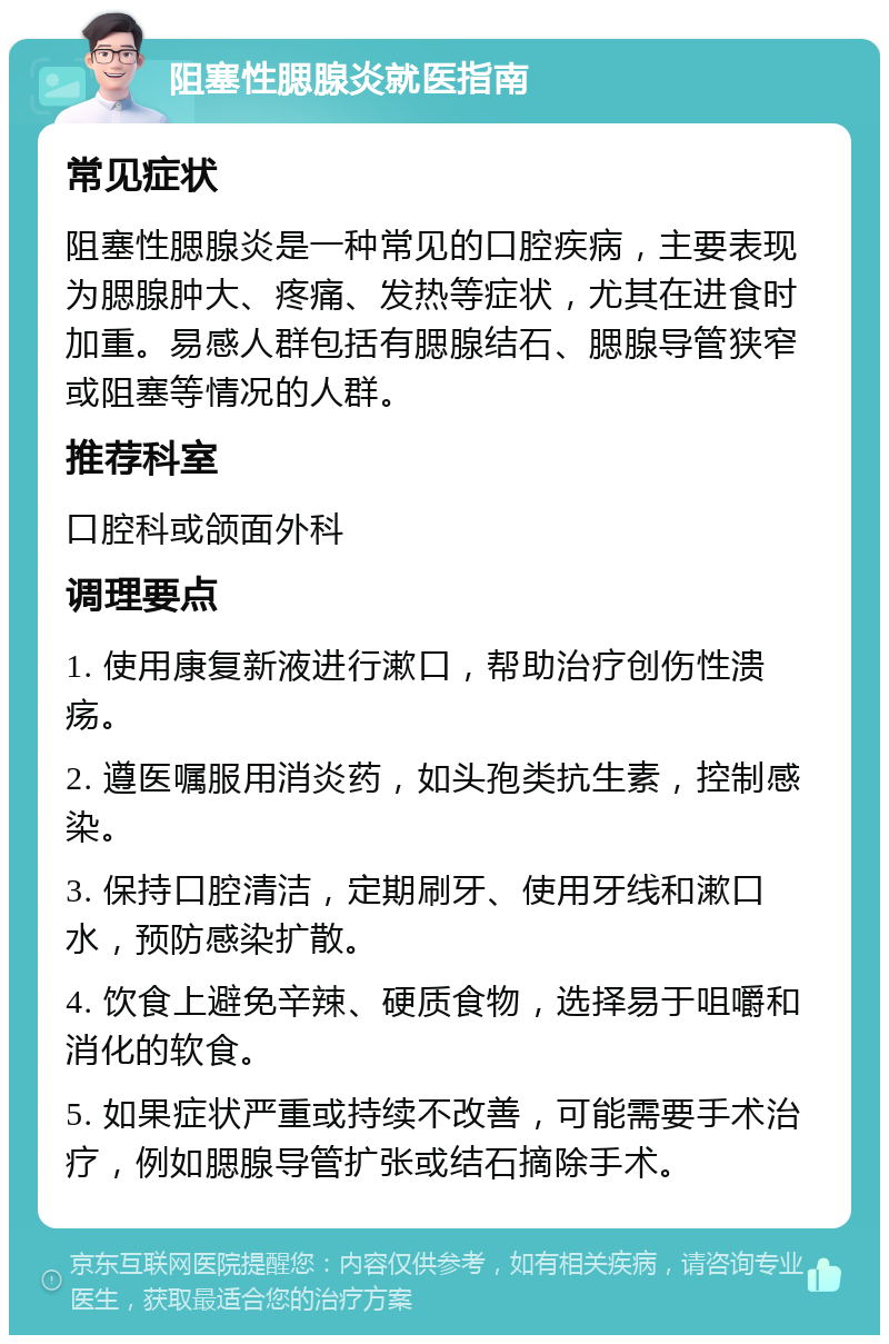 阻塞性腮腺炎就医指南 常见症状 阻塞性腮腺炎是一种常见的口腔疾病，主要表现为腮腺肿大、疼痛、发热等症状，尤其在进食时加重。易感人群包括有腮腺结石、腮腺导管狭窄或阻塞等情况的人群。 推荐科室 口腔科或颌面外科 调理要点 1. 使用康复新液进行漱口，帮助治疗创伤性溃疡。 2. 遵医嘱服用消炎药，如头孢类抗生素，控制感染。 3. 保持口腔清洁，定期刷牙、使用牙线和漱口水，预防感染扩散。 4. 饮食上避免辛辣、硬质食物，选择易于咀嚼和消化的软食。 5. 如果症状严重或持续不改善，可能需要手术治疗，例如腮腺导管扩张或结石摘除手术。