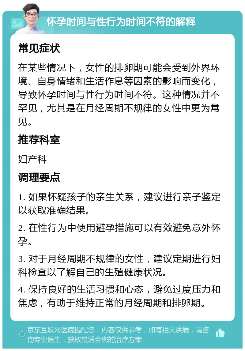 怀孕时间与性行为时间不符的解释 常见症状 在某些情况下，女性的排卵期可能会受到外界环境、自身情绪和生活作息等因素的影响而变化，导致怀孕时间与性行为时间不符。这种情况并不罕见，尤其是在月经周期不规律的女性中更为常见。 推荐科室 妇产科 调理要点 1. 如果怀疑孩子的亲生关系，建议进行亲子鉴定以获取准确结果。 2. 在性行为中使用避孕措施可以有效避免意外怀孕。 3. 对于月经周期不规律的女性，建议定期进行妇科检查以了解自己的生殖健康状况。 4. 保持良好的生活习惯和心态，避免过度压力和焦虑，有助于维持正常的月经周期和排卵期。