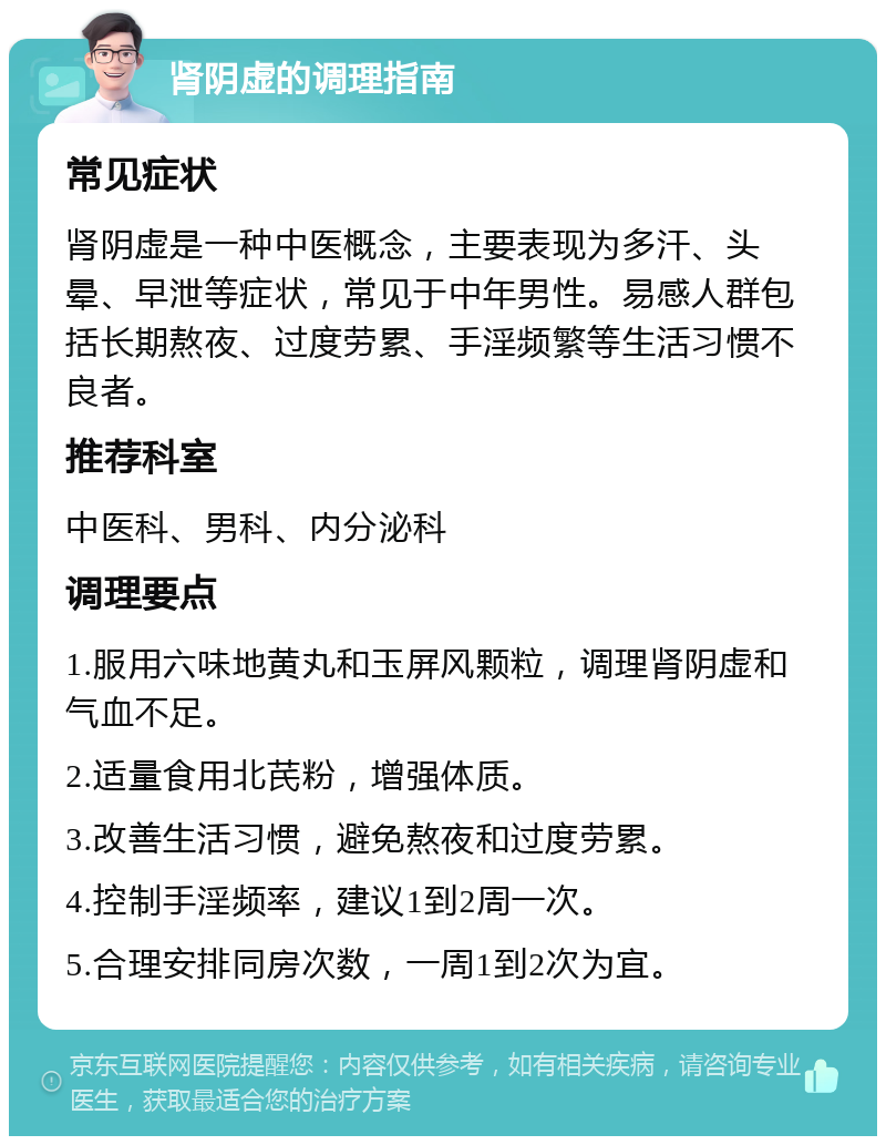 肾阴虚的调理指南 常见症状 肾阴虚是一种中医概念，主要表现为多汗、头晕、早泄等症状，常见于中年男性。易感人群包括长期熬夜、过度劳累、手淫频繁等生活习惯不良者。 推荐科室 中医科、男科、内分泌科 调理要点 1.服用六味地黄丸和玉屏风颗粒，调理肾阴虚和气血不足。 2.适量食用北芪粉，增强体质。 3.改善生活习惯，避免熬夜和过度劳累。 4.控制手淫频率，建议1到2周一次。 5.合理安排同房次数，一周1到2次为宜。