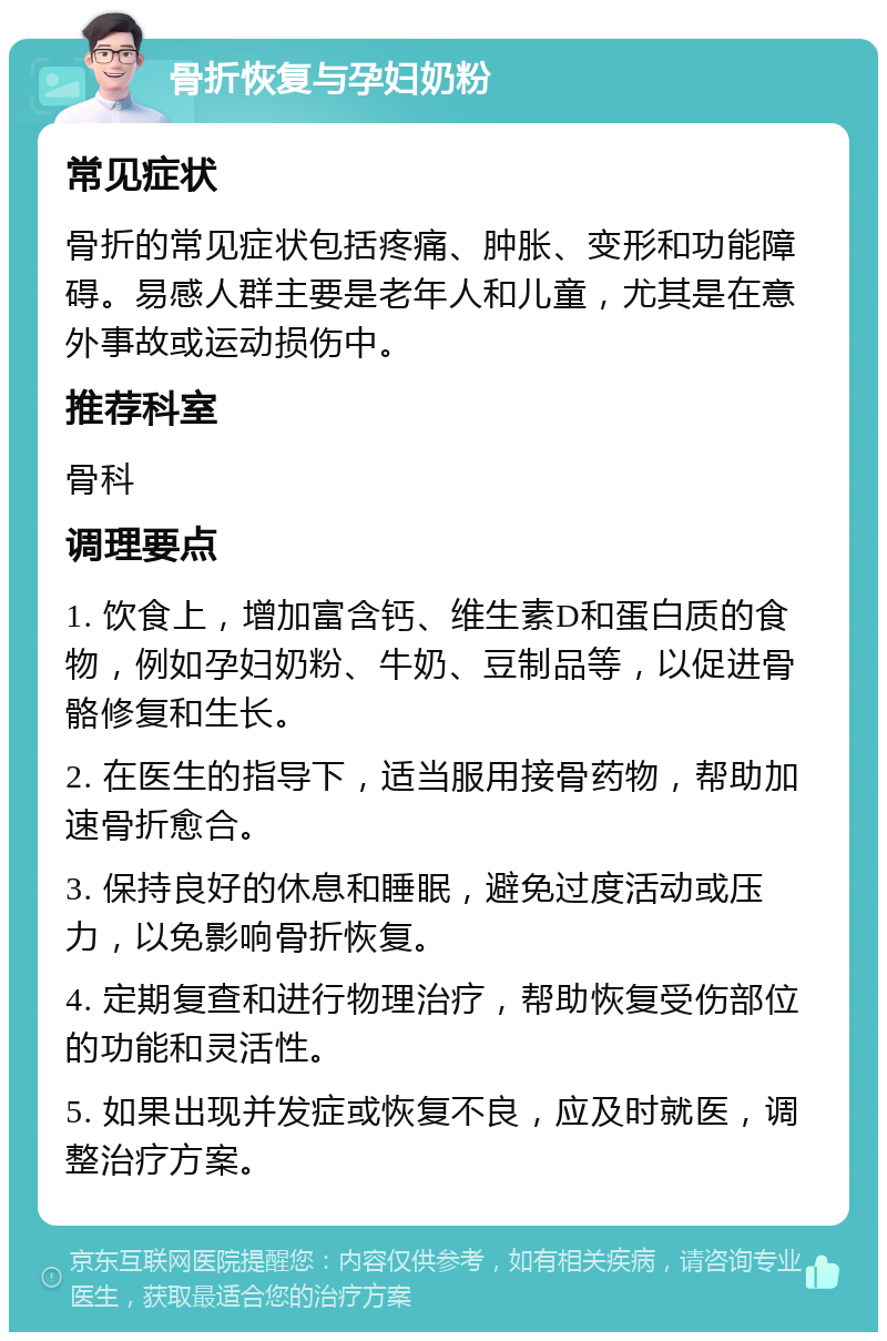 骨折恢复与孕妇奶粉 常见症状 骨折的常见症状包括疼痛、肿胀、变形和功能障碍。易感人群主要是老年人和儿童，尤其是在意外事故或运动损伤中。 推荐科室 骨科 调理要点 1. 饮食上，增加富含钙、维生素D和蛋白质的食物，例如孕妇奶粉、牛奶、豆制品等，以促进骨骼修复和生长。 2. 在医生的指导下，适当服用接骨药物，帮助加速骨折愈合。 3. 保持良好的休息和睡眠，避免过度活动或压力，以免影响骨折恢复。 4. 定期复查和进行物理治疗，帮助恢复受伤部位的功能和灵活性。 5. 如果出现并发症或恢复不良，应及时就医，调整治疗方案。