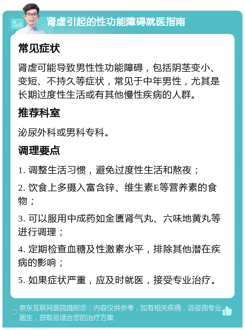 肾虚引起的性功能障碍就医指南 常见症状 肾虚可能导致男性性功能障碍，包括阴茎变小、变短、不持久等症状，常见于中年男性，尤其是长期过度性生活或有其他慢性疾病的人群。 推荐科室 泌尿外科或男科专科。 调理要点 1. 调整生活习惯，避免过度性生活和熬夜； 2. 饮食上多摄入富含锌、维生素E等营养素的食物； 3. 可以服用中成药如金匮肾气丸、六味地黄丸等进行调理； 4. 定期检查血糖及性激素水平，排除其他潜在疾病的影响； 5. 如果症状严重，应及时就医，接受专业治疗。