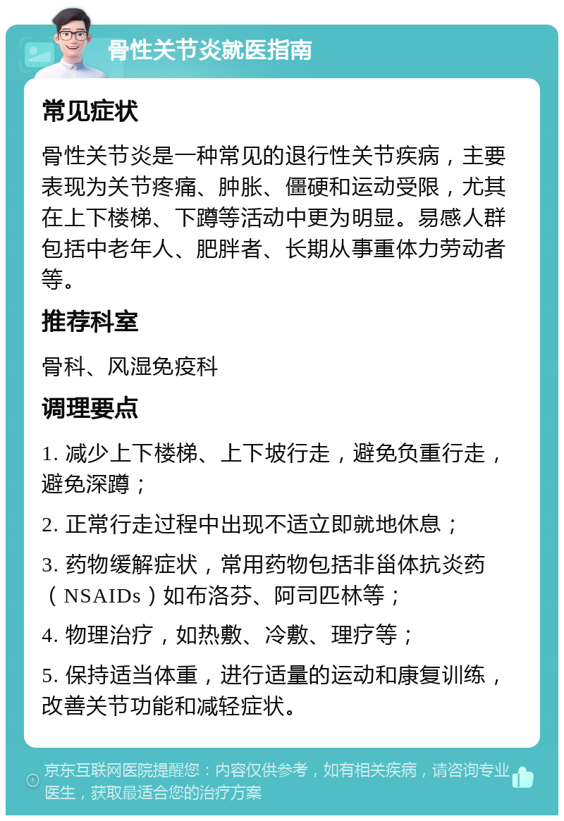 骨性关节炎就医指南 常见症状 骨性关节炎是一种常见的退行性关节疾病，主要表现为关节疼痛、肿胀、僵硬和运动受限，尤其在上下楼梯、下蹲等活动中更为明显。易感人群包括中老年人、肥胖者、长期从事重体力劳动者等。 推荐科室 骨科、风湿免疫科 调理要点 1. 减少上下楼梯、上下坡行走，避免负重行走，避免深蹲； 2. 正常行走过程中出现不适立即就地休息； 3. 药物缓解症状，常用药物包括非甾体抗炎药（NSAIDs）如布洛芬、阿司匹林等； 4. 物理治疗，如热敷、冷敷、理疗等； 5. 保持适当体重，进行适量的运动和康复训练，改善关节功能和减轻症状。