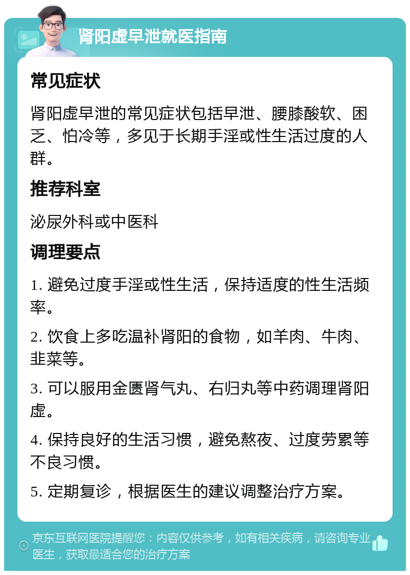 肾阳虚早泄就医指南 常见症状 肾阳虚早泄的常见症状包括早泄、腰膝酸软、困乏、怕冷等，多见于长期手淫或性生活过度的人群。 推荐科室 泌尿外科或中医科 调理要点 1. 避免过度手淫或性生活，保持适度的性生活频率。 2. 饮食上多吃温补肾阳的食物，如羊肉、牛肉、韭菜等。 3. 可以服用金匮肾气丸、右归丸等中药调理肾阳虚。 4. 保持良好的生活习惯，避免熬夜、过度劳累等不良习惯。 5. 定期复诊，根据医生的建议调整治疗方案。