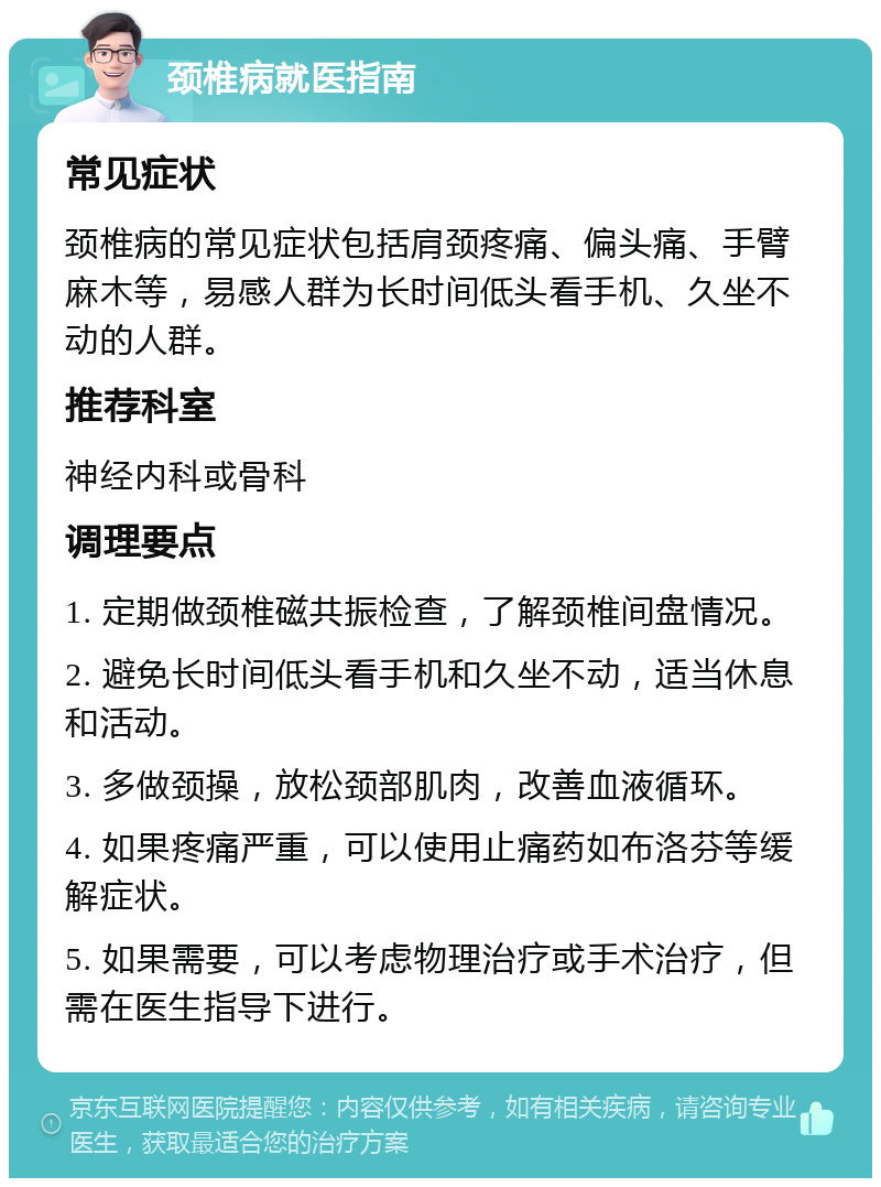 颈椎病就医指南 常见症状 颈椎病的常见症状包括肩颈疼痛、偏头痛、手臂麻木等，易感人群为长时间低头看手机、久坐不动的人群。 推荐科室 神经内科或骨科 调理要点 1. 定期做颈椎磁共振检查，了解颈椎间盘情况。 2. 避免长时间低头看手机和久坐不动，适当休息和活动。 3. 多做颈操，放松颈部肌肉，改善血液循环。 4. 如果疼痛严重，可以使用止痛药如布洛芬等缓解症状。 5. 如果需要，可以考虑物理治疗或手术治疗，但需在医生指导下进行。