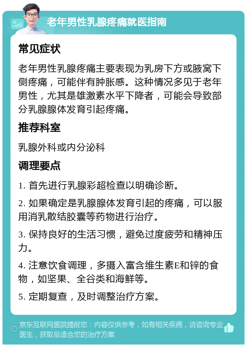 老年男性乳腺疼痛就医指南 常见症状 老年男性乳腺疼痛主要表现为乳房下方或腋窝下侧疼痛，可能伴有肿胀感。这种情况多见于老年男性，尤其是雄激素水平下降者，可能会导致部分乳腺腺体发育引起疼痛。 推荐科室 乳腺外科或内分泌科 调理要点 1. 首先进行乳腺彩超检查以明确诊断。 2. 如果确定是乳腺腺体发育引起的疼痛，可以服用消乳散结胶囊等药物进行治疗。 3. 保持良好的生活习惯，避免过度疲劳和精神压力。 4. 注意饮食调理，多摄入富含维生素E和锌的食物，如坚果、全谷类和海鲜等。 5. 定期复查，及时调整治疗方案。