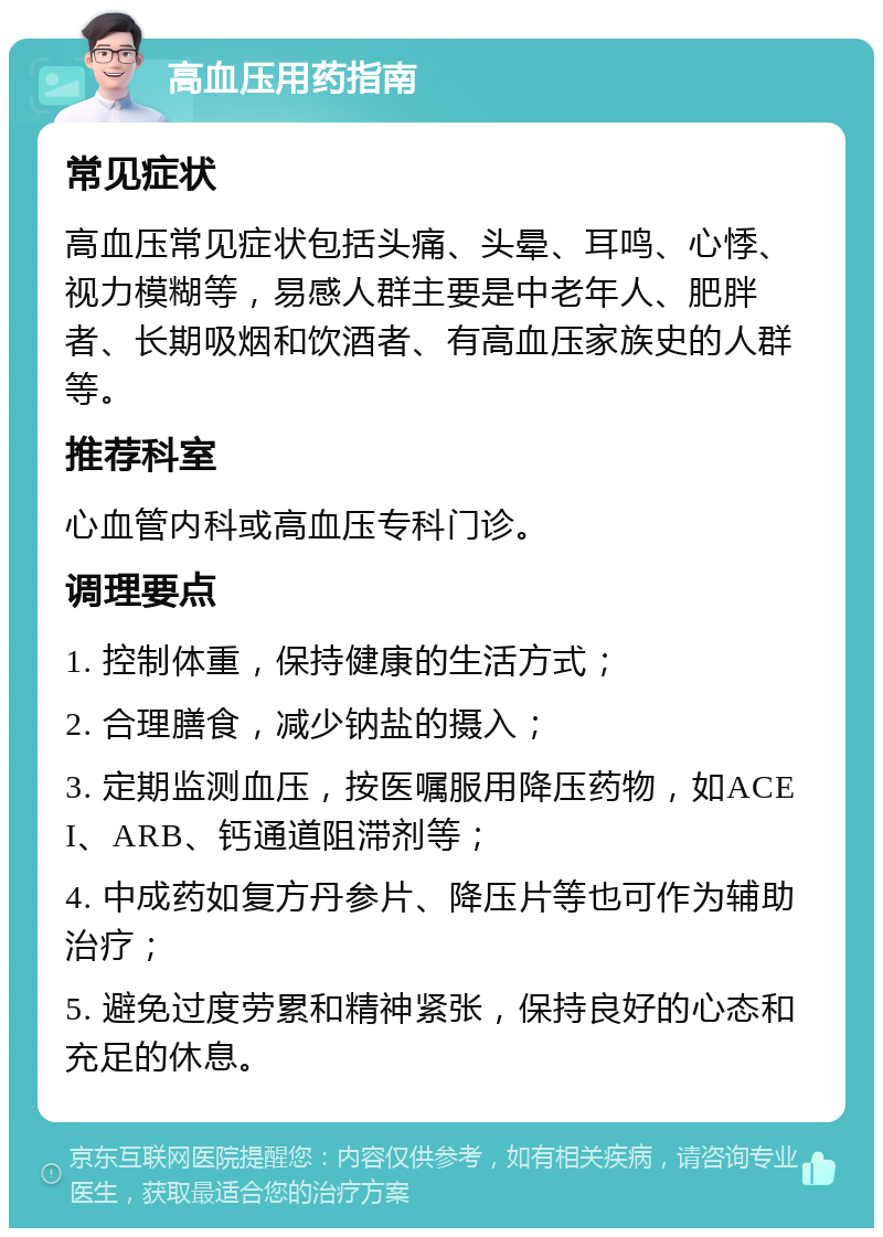 高血压用药指南 常见症状 高血压常见症状包括头痛、头晕、耳鸣、心悸、视力模糊等，易感人群主要是中老年人、肥胖者、长期吸烟和饮酒者、有高血压家族史的人群等。 推荐科室 心血管内科或高血压专科门诊。 调理要点 1. 控制体重，保持健康的生活方式； 2. 合理膳食，减少钠盐的摄入； 3. 定期监测血压，按医嘱服用降压药物，如ACEI、ARB、钙通道阻滞剂等； 4. 中成药如复方丹参片、降压片等也可作为辅助治疗； 5. 避免过度劳累和精神紧张，保持良好的心态和充足的休息。