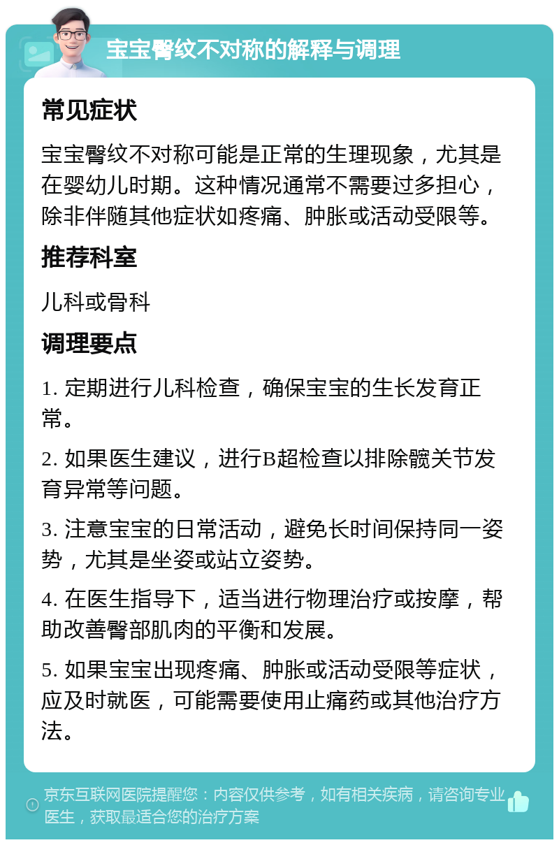 宝宝臀纹不对称的解释与调理 常见症状 宝宝臀纹不对称可能是正常的生理现象，尤其是在婴幼儿时期。这种情况通常不需要过多担心，除非伴随其他症状如疼痛、肿胀或活动受限等。 推荐科室 儿科或骨科 调理要点 1. 定期进行儿科检查，确保宝宝的生长发育正常。 2. 如果医生建议，进行B超检查以排除髋关节发育异常等问题。 3. 注意宝宝的日常活动，避免长时间保持同一姿势，尤其是坐姿或站立姿势。 4. 在医生指导下，适当进行物理治疗或按摩，帮助改善臀部肌肉的平衡和发展。 5. 如果宝宝出现疼痛、肿胀或活动受限等症状，应及时就医，可能需要使用止痛药或其他治疗方法。