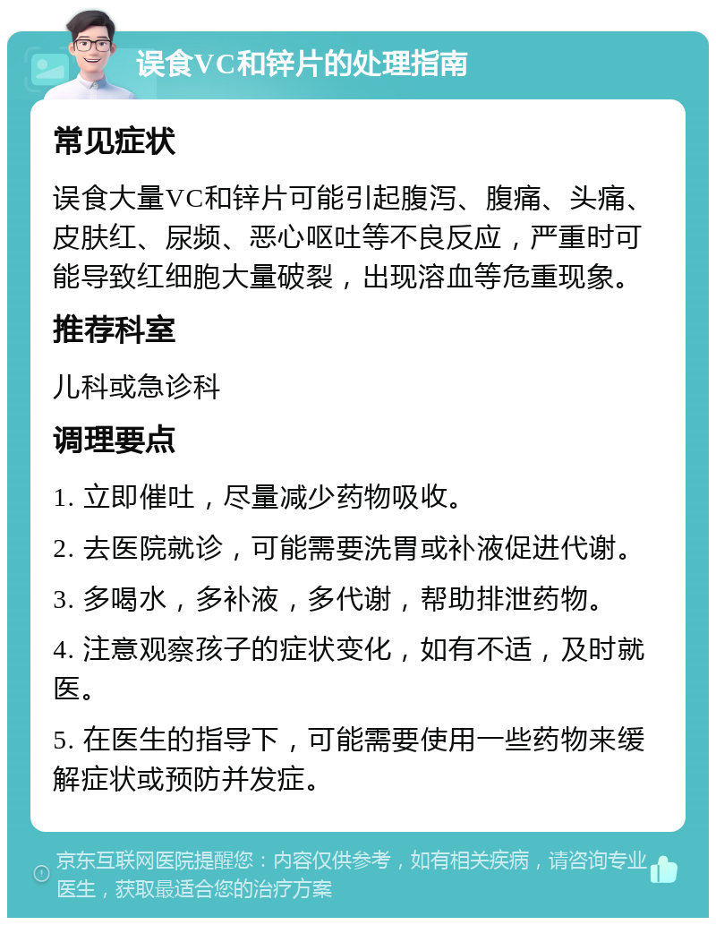 误食VC和锌片的处理指南 常见症状 误食大量VC和锌片可能引起腹泻、腹痛、头痛、皮肤红、尿频、恶心呕吐等不良反应，严重时可能导致红细胞大量破裂，出现溶血等危重现象。 推荐科室 儿科或急诊科 调理要点 1. 立即催吐，尽量减少药物吸收。 2. 去医院就诊，可能需要洗胃或补液促进代谢。 3. 多喝水，多补液，多代谢，帮助排泄药物。 4. 注意观察孩子的症状变化，如有不适，及时就医。 5. 在医生的指导下，可能需要使用一些药物来缓解症状或预防并发症。