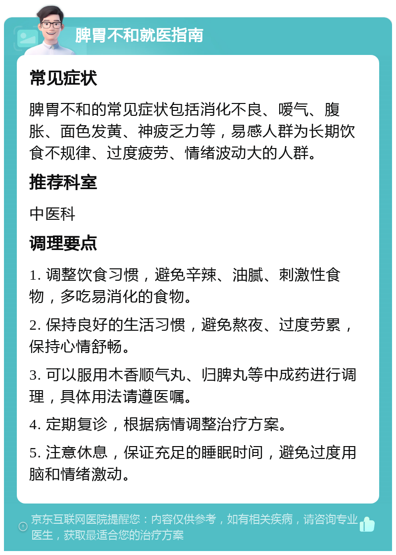 脾胃不和就医指南 常见症状 脾胃不和的常见症状包括消化不良、嗳气、腹胀、面色发黄、神疲乏力等，易感人群为长期饮食不规律、过度疲劳、情绪波动大的人群。 推荐科室 中医科 调理要点 1. 调整饮食习惯，避免辛辣、油腻、刺激性食物，多吃易消化的食物。 2. 保持良好的生活习惯，避免熬夜、过度劳累，保持心情舒畅。 3. 可以服用木香顺气丸、归脾丸等中成药进行调理，具体用法请遵医嘱。 4. 定期复诊，根据病情调整治疗方案。 5. 注意休息，保证充足的睡眠时间，避免过度用脑和情绪激动。