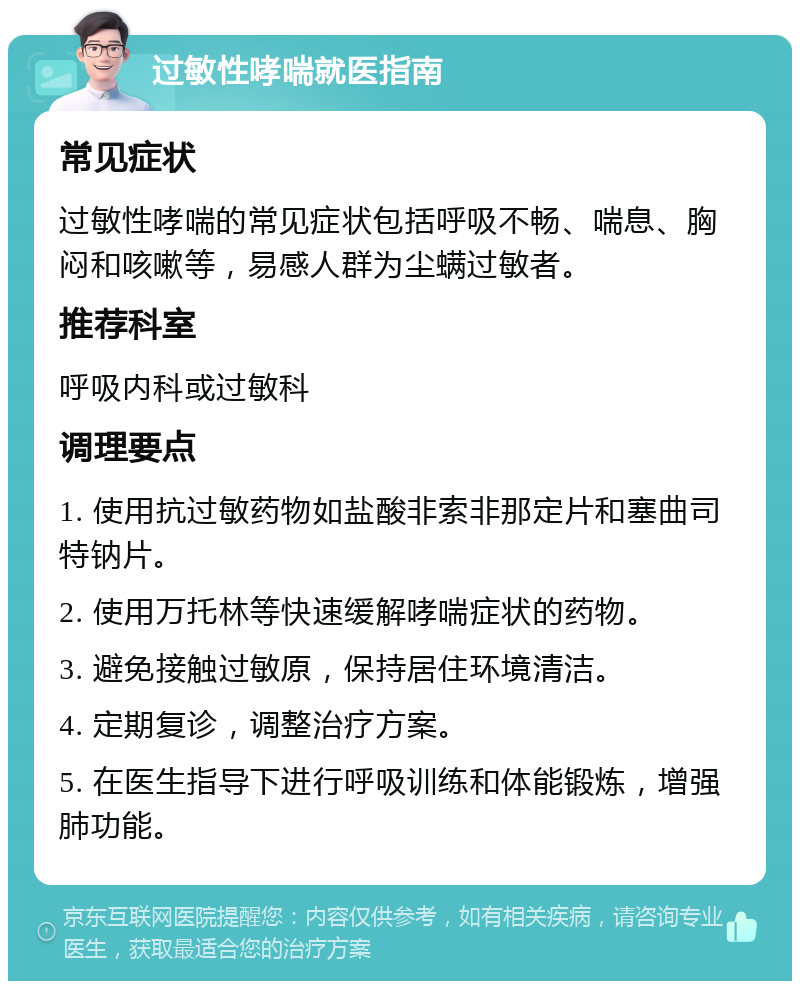 过敏性哮喘就医指南 常见症状 过敏性哮喘的常见症状包括呼吸不畅、喘息、胸闷和咳嗽等，易感人群为尘螨过敏者。 推荐科室 呼吸内科或过敏科 调理要点 1. 使用抗过敏药物如盐酸非索非那定片和塞曲司特钠片。 2. 使用万托林等快速缓解哮喘症状的药物。 3. 避免接触过敏原，保持居住环境清洁。 4. 定期复诊，调整治疗方案。 5. 在医生指导下进行呼吸训练和体能锻炼，增强肺功能。