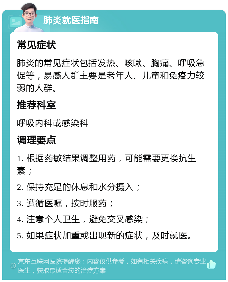 肺炎就医指南 常见症状 肺炎的常见症状包括发热、咳嗽、胸痛、呼吸急促等，易感人群主要是老年人、儿童和免疫力较弱的人群。 推荐科室 呼吸内科或感染科 调理要点 1. 根据药敏结果调整用药，可能需要更换抗生素； 2. 保持充足的休息和水分摄入； 3. 遵循医嘱，按时服药； 4. 注意个人卫生，避免交叉感染； 5. 如果症状加重或出现新的症状，及时就医。