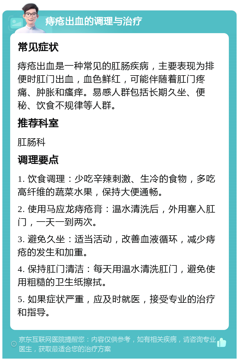 痔疮出血的调理与治疗 常见症状 痔疮出血是一种常见的肛肠疾病，主要表现为排便时肛门出血，血色鲜红，可能伴随着肛门疼痛、肿胀和瘙痒。易感人群包括长期久坐、便秘、饮食不规律等人群。 推荐科室 肛肠科 调理要点 1. 饮食调理：少吃辛辣刺激、生冷的食物，多吃高纤维的蔬菜水果，保持大便通畅。 2. 使用马应龙痔疮膏：温水清洗后，外用塞入肛门，一天一到两次。 3. 避免久坐：适当活动，改善血液循环，减少痔疮的发生和加重。 4. 保持肛门清洁：每天用温水清洗肛门，避免使用粗糙的卫生纸擦拭。 5. 如果症状严重，应及时就医，接受专业的治疗和指导。