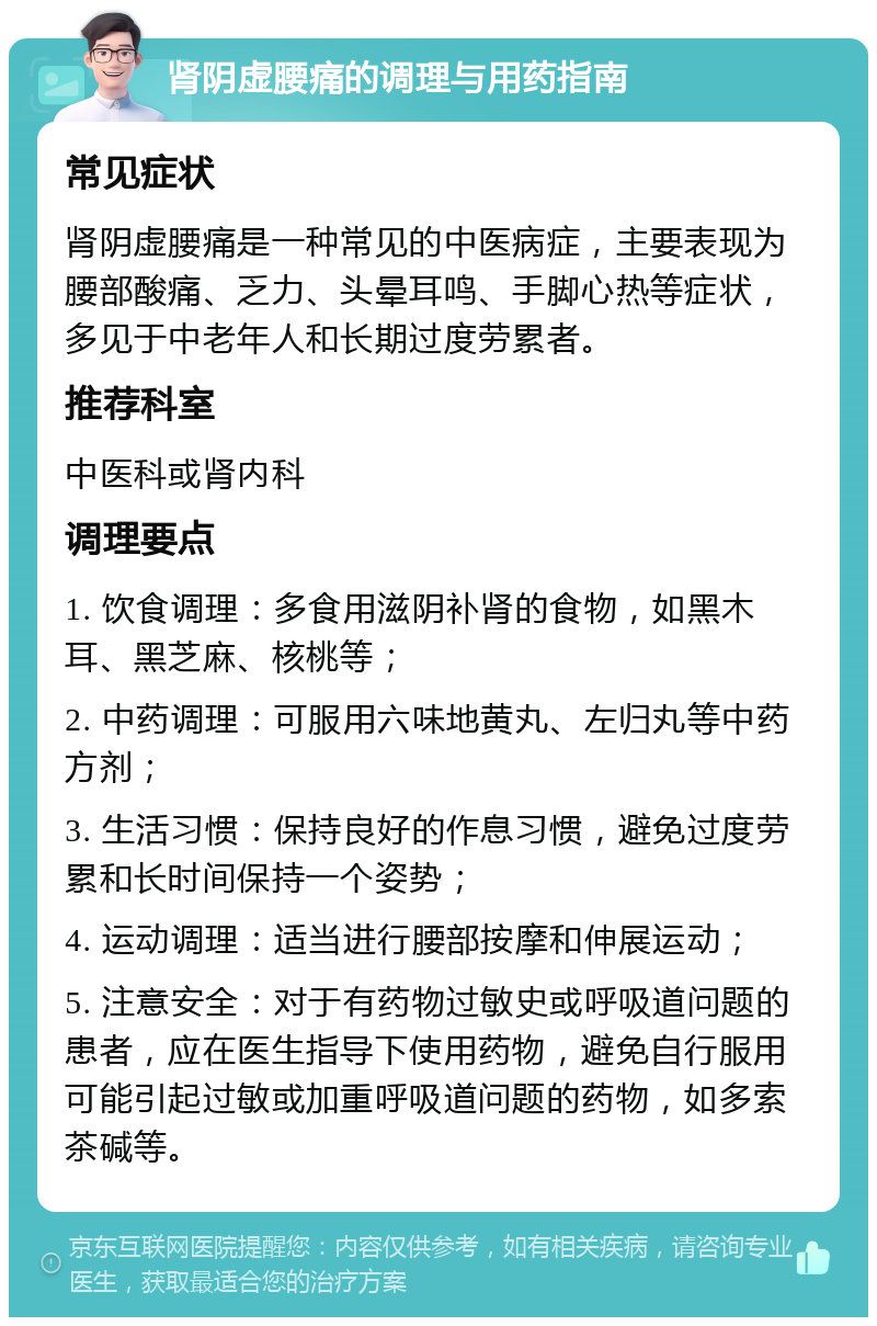 肾阴虚腰痛的调理与用药指南 常见症状 肾阴虚腰痛是一种常见的中医病症，主要表现为腰部酸痛、乏力、头晕耳鸣、手脚心热等症状，多见于中老年人和长期过度劳累者。 推荐科室 中医科或肾内科 调理要点 1. 饮食调理：多食用滋阴补肾的食物，如黑木耳、黑芝麻、核桃等； 2. 中药调理：可服用六味地黄丸、左归丸等中药方剂； 3. 生活习惯：保持良好的作息习惯，避免过度劳累和长时间保持一个姿势； 4. 运动调理：适当进行腰部按摩和伸展运动； 5. 注意安全：对于有药物过敏史或呼吸道问题的患者，应在医生指导下使用药物，避免自行服用可能引起过敏或加重呼吸道问题的药物，如多索茶碱等。