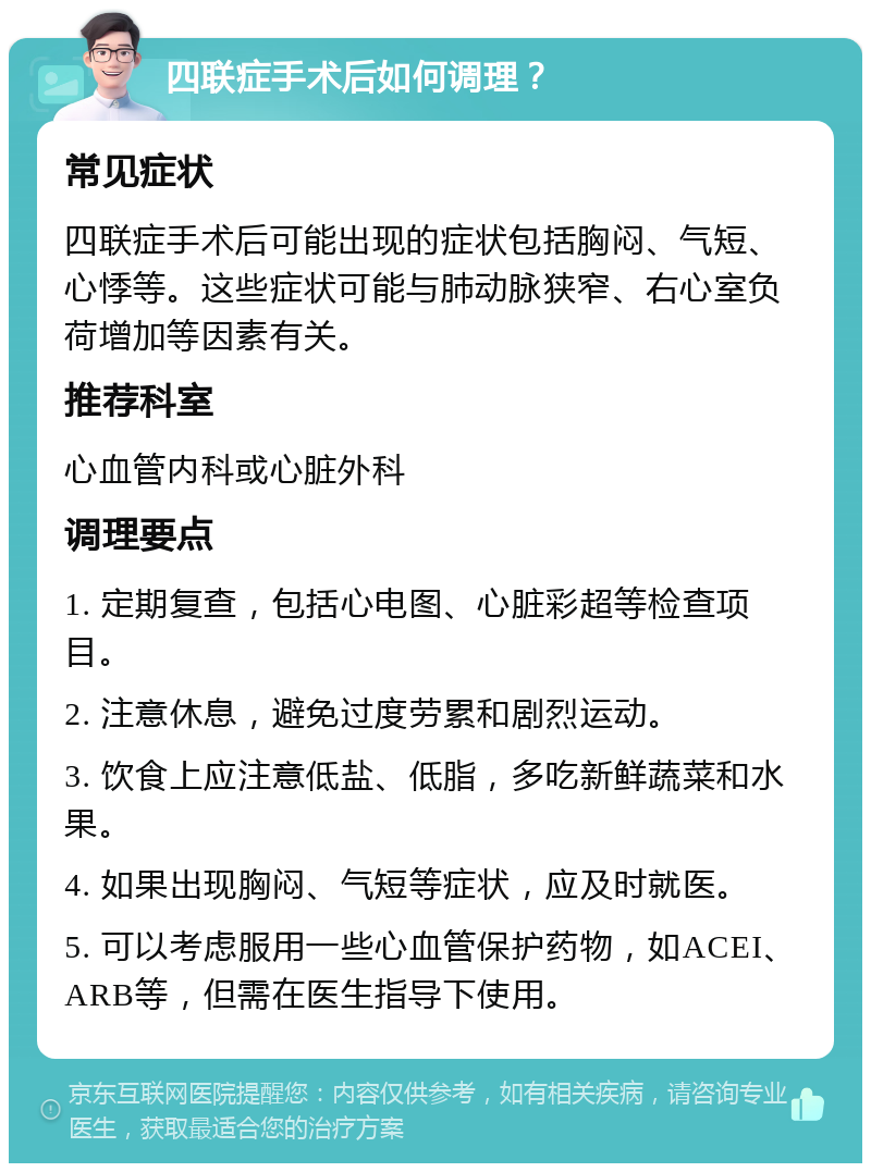 四联症手术后如何调理？ 常见症状 四联症手术后可能出现的症状包括胸闷、气短、心悸等。这些症状可能与肺动脉狭窄、右心室负荷增加等因素有关。 推荐科室 心血管内科或心脏外科 调理要点 1. 定期复查，包括心电图、心脏彩超等检查项目。 2. 注意休息，避免过度劳累和剧烈运动。 3. 饮食上应注意低盐、低脂，多吃新鲜蔬菜和水果。 4. 如果出现胸闷、气短等症状，应及时就医。 5. 可以考虑服用一些心血管保护药物，如ACEI、ARB等，但需在医生指导下使用。