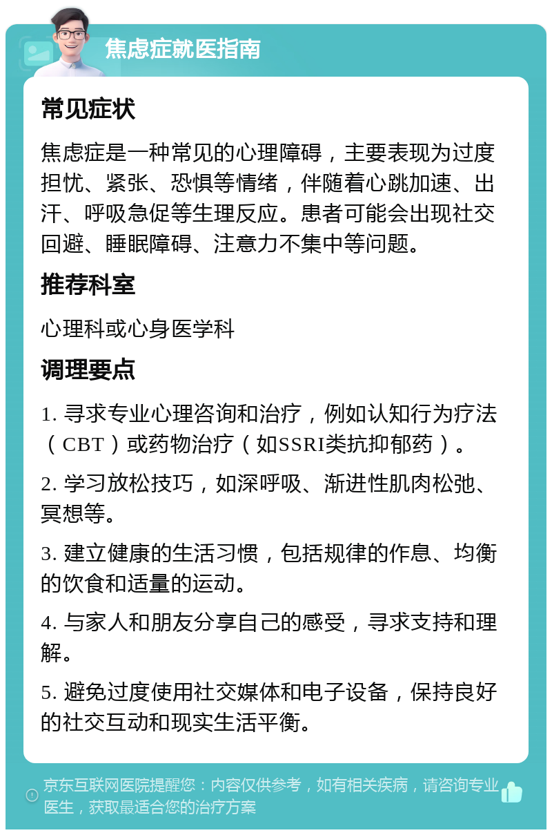 焦虑症就医指南 常见症状 焦虑症是一种常见的心理障碍，主要表现为过度担忧、紧张、恐惧等情绪，伴随着心跳加速、出汗、呼吸急促等生理反应。患者可能会出现社交回避、睡眠障碍、注意力不集中等问题。 推荐科室 心理科或心身医学科 调理要点 1. 寻求专业心理咨询和治疗，例如认知行为疗法（CBT）或药物治疗（如SSRI类抗抑郁药）。 2. 学习放松技巧，如深呼吸、渐进性肌肉松弛、冥想等。 3. 建立健康的生活习惯，包括规律的作息、均衡的饮食和适量的运动。 4. 与家人和朋友分享自己的感受，寻求支持和理解。 5. 避免过度使用社交媒体和电子设备，保持良好的社交互动和现实生活平衡。