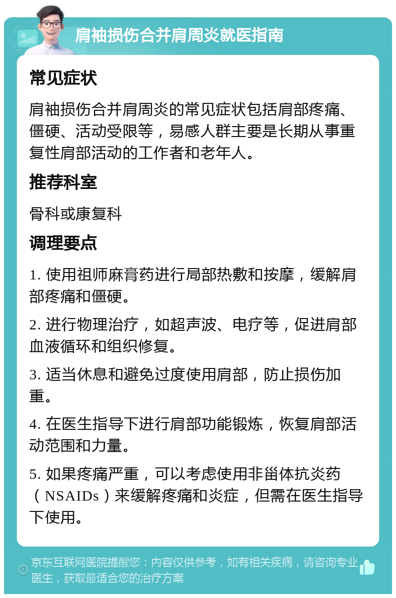 肩袖损伤合并肩周炎就医指南 常见症状 肩袖损伤合并肩周炎的常见症状包括肩部疼痛、僵硬、活动受限等，易感人群主要是长期从事重复性肩部活动的工作者和老年人。 推荐科室 骨科或康复科 调理要点 1. 使用祖师麻膏药进行局部热敷和按摩，缓解肩部疼痛和僵硬。 2. 进行物理治疗，如超声波、电疗等，促进肩部血液循环和组织修复。 3. 适当休息和避免过度使用肩部，防止损伤加重。 4. 在医生指导下进行肩部功能锻炼，恢复肩部活动范围和力量。 5. 如果疼痛严重，可以考虑使用非甾体抗炎药（NSAIDs）来缓解疼痛和炎症，但需在医生指导下使用。