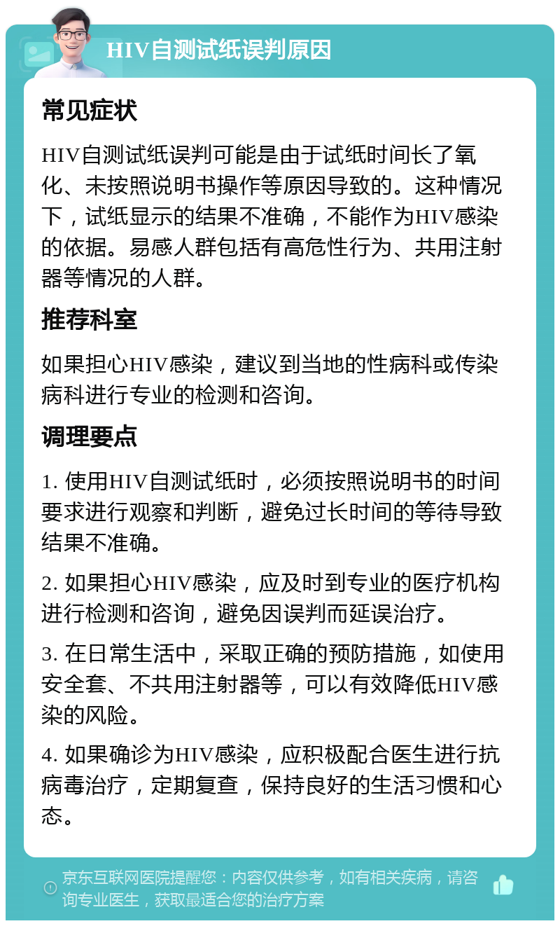 HIV自测试纸误判原因 常见症状 HIV自测试纸误判可能是由于试纸时间长了氧化、未按照说明书操作等原因导致的。这种情况下，试纸显示的结果不准确，不能作为HIV感染的依据。易感人群包括有高危性行为、共用注射器等情况的人群。 推荐科室 如果担心HIV感染，建议到当地的性病科或传染病科进行专业的检测和咨询。 调理要点 1. 使用HIV自测试纸时，必须按照说明书的时间要求进行观察和判断，避免过长时间的等待导致结果不准确。 2. 如果担心HIV感染，应及时到专业的医疗机构进行检测和咨询，避免因误判而延误治疗。 3. 在日常生活中，采取正确的预防措施，如使用安全套、不共用注射器等，可以有效降低HIV感染的风险。 4. 如果确诊为HIV感染，应积极配合医生进行抗病毒治疗，定期复查，保持良好的生活习惯和心态。