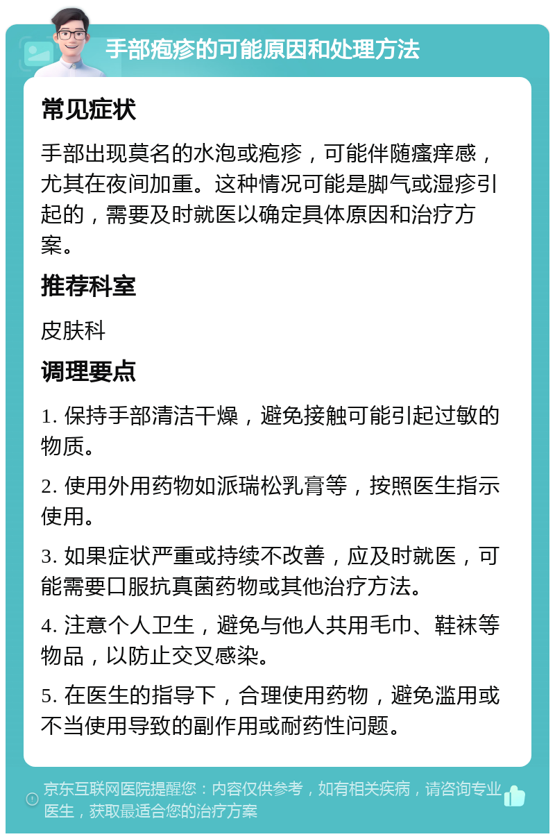 手部疱疹的可能原因和处理方法 常见症状 手部出现莫名的水泡或疱疹，可能伴随瘙痒感，尤其在夜间加重。这种情况可能是脚气或湿疹引起的，需要及时就医以确定具体原因和治疗方案。 推荐科室 皮肤科 调理要点 1. 保持手部清洁干燥，避免接触可能引起过敏的物质。 2. 使用外用药物如派瑞松乳膏等，按照医生指示使用。 3. 如果症状严重或持续不改善，应及时就医，可能需要口服抗真菌药物或其他治疗方法。 4. 注意个人卫生，避免与他人共用毛巾、鞋袜等物品，以防止交叉感染。 5. 在医生的指导下，合理使用药物，避免滥用或不当使用导致的副作用或耐药性问题。