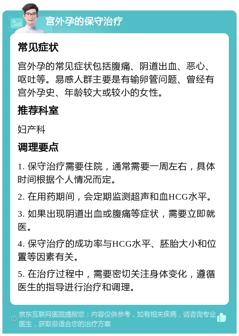 宫外孕的保守治疗 常见症状 宫外孕的常见症状包括腹痛、阴道出血、恶心、呕吐等。易感人群主要是有输卵管问题、曾经有宫外孕史、年龄较大或较小的女性。 推荐科室 妇产科 调理要点 1. 保守治疗需要住院，通常需要一周左右，具体时间根据个人情况而定。 2. 在用药期间，会定期监测超声和血HCG水平。 3. 如果出现阴道出血或腹痛等症状，需要立即就医。 4. 保守治疗的成功率与HCG水平、胚胎大小和位置等因素有关。 5. 在治疗过程中，需要密切关注身体变化，遵循医生的指导进行治疗和调理。