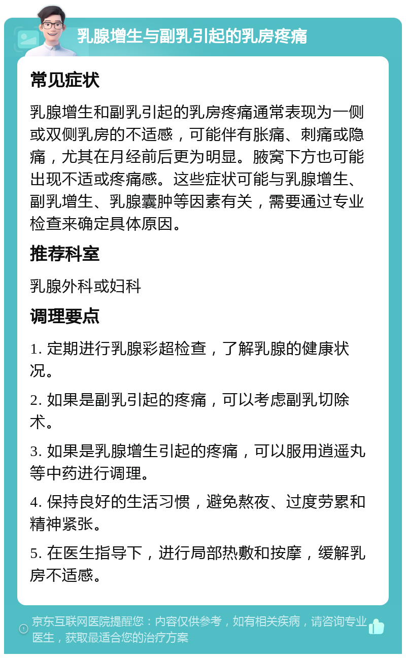 乳腺增生与副乳引起的乳房疼痛 常见症状 乳腺增生和副乳引起的乳房疼痛通常表现为一侧或双侧乳房的不适感，可能伴有胀痛、刺痛或隐痛，尤其在月经前后更为明显。腋窝下方也可能出现不适或疼痛感。这些症状可能与乳腺增生、副乳增生、乳腺囊肿等因素有关，需要通过专业检查来确定具体原因。 推荐科室 乳腺外科或妇科 调理要点 1. 定期进行乳腺彩超检查，了解乳腺的健康状况。 2. 如果是副乳引起的疼痛，可以考虑副乳切除术。 3. 如果是乳腺增生引起的疼痛，可以服用逍遥丸等中药进行调理。 4. 保持良好的生活习惯，避免熬夜、过度劳累和精神紧张。 5. 在医生指导下，进行局部热敷和按摩，缓解乳房不适感。