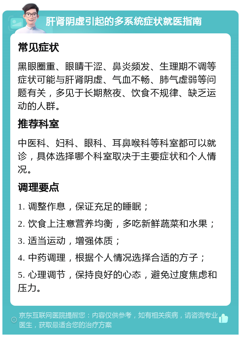 肝肾阴虚引起的多系统症状就医指南 常见症状 黑眼圈重、眼睛干涩、鼻炎频发、生理期不调等症状可能与肝肾阴虚、气血不畅、肺气虚弱等问题有关，多见于长期熬夜、饮食不规律、缺乏运动的人群。 推荐科室 中医科、妇科、眼科、耳鼻喉科等科室都可以就诊，具体选择哪个科室取决于主要症状和个人情况。 调理要点 1. 调整作息，保证充足的睡眠； 2. 饮食上注意营养均衡，多吃新鲜蔬菜和水果； 3. 适当运动，增强体质； 4. 中药调理，根据个人情况选择合适的方子； 5. 心理调节，保持良好的心态，避免过度焦虑和压力。