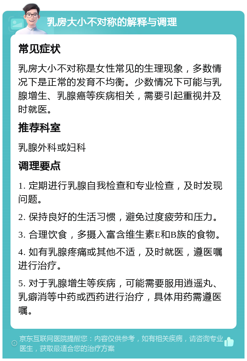 乳房大小不对称的解释与调理 常见症状 乳房大小不对称是女性常见的生理现象，多数情况下是正常的发育不均衡。少数情况下可能与乳腺增生、乳腺癌等疾病相关，需要引起重视并及时就医。 推荐科室 乳腺外科或妇科 调理要点 1. 定期进行乳腺自我检查和专业检查，及时发现问题。 2. 保持良好的生活习惯，避免过度疲劳和压力。 3. 合理饮食，多摄入富含维生素E和B族的食物。 4. 如有乳腺疼痛或其他不适，及时就医，遵医嘱进行治疗。 5. 对于乳腺增生等疾病，可能需要服用逍遥丸、乳癖消等中药或西药进行治疗，具体用药需遵医嘱。