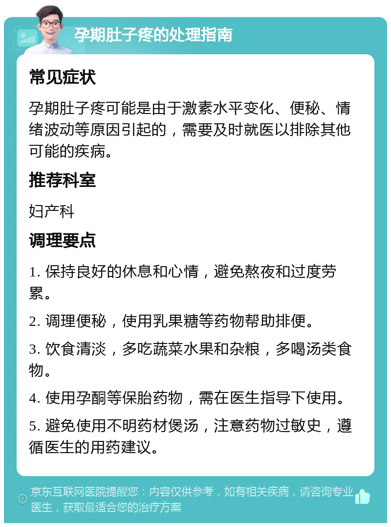 孕期肚子疼的处理指南 常见症状 孕期肚子疼可能是由于激素水平变化、便秘、情绪波动等原因引起的，需要及时就医以排除其他可能的疾病。 推荐科室 妇产科 调理要点 1. 保持良好的休息和心情，避免熬夜和过度劳累。 2. 调理便秘，使用乳果糖等药物帮助排便。 3. 饮食清淡，多吃蔬菜水果和杂粮，多喝汤类食物。 4. 使用孕酮等保胎药物，需在医生指导下使用。 5. 避免使用不明药材煲汤，注意药物过敏史，遵循医生的用药建议。